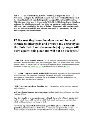 PULPIT, "Thus saith the Lord, Behold, I will bring evil upon this place—i.e.
Jerusalem—and upon the inhabitants thereof, even all the words of the book which
the King of Judah hath read. In the parallel passage of Chronicles (2 Chronicles
34:24) the expression used is stronger, viz, "Behold, I will bring evil upon this place,
and upon the inhabitants thereof, even all the curses that are written in the book
which they have road before the King of Judah." The passage which most strongly
affected Josiah was probably that, already mentioned, in Deuteronomy 28:1-68;
which began with a series of curses.
17 Because they have forsaken me and burned
incense to other gods and aroused my anger by all
the idols their hands have made,[a] my anger will
burn against this place and will not be quenched.’
BAR ES, "Have burned incense - In the marginal reference the corresponding
phrase is: “have served other gods, and worshipped them.” Its alteration to “have bnrned
incense” points to the fact that the favorite existing idolatry was burning incense on the
housetops to Baal Jer_19:13; Jer_32:29 and to the host of heaven 2Ki_21:3.
CLARKE, "My wrath shall be kindled - The decree is gone forth; Jerusalem shall
be delivered into the hands of its enemies; the people will revolt more and more;
towards them longsuffering is useless; the wrath of God is kindled, and shall not be
quenched. This was a dreadful message.
GILL, "Because they have forsaken me,.... My worship, as the Targum; his word
and ordinances:
and have burnt incense unto other gods; to Baal, to the host of heaven, and other
Heathen deities:
that they might provoke me to anger with all the works of their hands: their
idols of wood, stone, gold, and silver, which their hands had made, to worship; than
which nothing was more provoking to God:
therefore my wrath shall be kindled against this place, and shall not be
quenched; the decree for the destruction of Jerusalem was gone forth, and not to be
called back; the execution of it could not be stopped or hindered by cries, prayers,
 