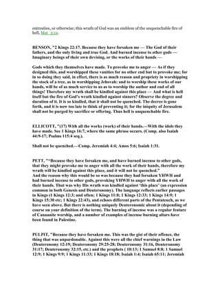 entreaties, or otherwise; this wrath of God was an emblem of the unquenchable fire of
hell, Mat_3:12.
BE SO , "2 Kings 22:17. Because they have forsaken me — The God of their
fathers, and the only living and true God. And burned incense to other gods —
Imaginary beings of their own devising, or the works of their hands —
Gods which they themselves have made. To provoke me to anger — As if they
designed this, and worshipped these vanities for no other end but to provoke me; for
in so doing they said, in effect, there is as much reason and propriety in worshipping
the stock of a tree, as in worshipping Jehovah: and to worship these works of our
hands, will be of as much service to us as to worship the author and end of all
things! Therefore my wrath shall be kindled against this place — And what is hell
itself but the fire of God’s wrath kindled against sinners? Observe the degree and
duration of it. It is so kindled, that it shall not be quenched. The decree is gone
forth, and it is now too late to think of preventing it; for the iniquity of Jerusalem
shall not be purged by sacrifice or offering. Thus hell is unquenchable fire.
ELLICOTT, "(17) With all the works (work) of their hands.—With the idols they
have made. See 1 Kings 16:7, where the same phrase occurs. (Comp. also Isaiah
44:9-17; Psalms 115:4 seq.).
Shall not be quenched.—Comp. Jeremiah 4:4; Amos 5:6; Isaiah 1:31.
PETT, "“Because they have forsaken me, and have burned incense to other gods,
that they might provoke me to anger with all the work of their hands, therefore my
wrath will be kindled against this place, and it will not be quenched.”
And the reason why this would be so was because they had forsaken YHWH and
had burned incense to other gods, provoking YHWH to anger with all the work of
their hands. That was why His wrath was kindled against ‘this place’ (an expression
common in both Genesis and Deuteronomy). The language reflects earlier passages
in Kings (1 Kings 12:3; and often; 1 Kings 11:8; 1 Kings 12:33; 1 Kings 14:9; 1
Kings 15:30 etc; 1 Kings 22:43), and echoes different parts of the Pentateuch, as we
have seen above. But there is nothing uniquely Deuteronomic about it (depending of
course on your definition of the term). The burning of incense was a regular feature
of Canaanite worship, and a number of examples of incense burning altars have
been found in Palestine.
PULPIT, "Because they have forsaken me. This was the gist of their offence, the
thing that was unpardonable. Against this were all the chief warnings in the Law
(Deuteronomy 12:19; Deuteronomy 29:25-28; Deuteronomy 31:16, Deuteronomy
31:17; Deuteronomy 32:15, etc.) and the prophets ( 10:13; 1 Samuel 8:8; 1 Samuel
12:9; 1 Kings 9:9; 1 Kings 11:33; 1 Kings 18:18; Isaiah 1:4; Isaiah 65:11; Jeremiah
 