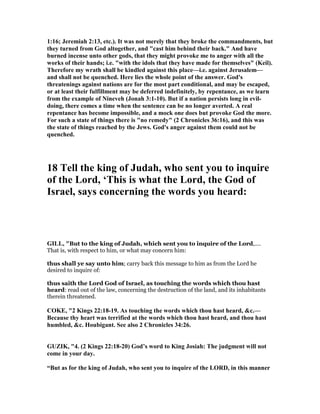 1:16; Jeremiah 2:13, etc.). It was not merely that they broke the commandments, but
they turned from God altogether, and "cast him behind their back." And have
burned incense unto other gods, that they might provoke me to anger with all the
works of their hands; i.e. "with the idols that they have made for themselves" (Keil).
Therefore my wrath shall be kindled against this place—i.e. against Jerusalem—
and shall not be quenched. Here lies the whole point of the answer. God's
threatenings against nations are for the most part conditional, and may be escaped,
or at least their fulfillment may be deferred indefinitely, by repentance, as we learn
from the example of ineveh (Jonah 3:1-10). But if a nation persists long in evil-
doing, there comes a time when the sentence can be no longer averted. A real
repentance has become impossible, and a mock one does but provoke God the more.
For such a state of things there is "no remedy" (2 Chronicles 36:16), and this was
the state of things reached by the Jews. God's anger against them could not be
quenched.
18 Tell the king of Judah, who sent you to inquire
of the Lord, ‘This is what the Lord, the God of
Israel, says concerning the words you heard:
GILL, "But to the king of Judah, which sent you to inquire of the Lord,....
That is, with respect to him, or what may concern him:
thus shall ye say unto him; carry back this message to him as from the Lord he
desired to inquire of:
thus saith the Lord God of Israel, as touching the words which thou hast
heard: read out of the law, concerning the destruction of the land, and its inhabitants
therein threatened.
COKE, "2 Kings 22:18-19. As touching the words which thou hast heard, &c.—
Because thy heart was terrified at the words which thou hast heard, and thou hast
humbled, &c. Houbigant. See also 2 Chronicles 34:26.
GUZIK, "4. (2 Kings 22:18-20) God’s word to King Josiah: The judgment will not
come in your day.
“But as for the king of Judah, who sent you to inquire of the LORD, in this manner
 