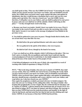 you shall speak to him, ‘Thus says the LORD God of Israel: “Concerning the words
which you have heard; because your heart was tender, and you humbled yourself
before the LORD when you heard what I spoke against this place and against its
inhabitants, that they would become a desolation and a curse, and you tore your
clothes and wept before Me, I also have heard you,” says the LORD. Surely,
therefore, I will gather you to your fathers, and you shall be gathered to your grave
in peace; and your eyes shall not see all the calamity which I will bring on this
place.” ‘ “ So they brought back word to the king.
a. Because your heart was tender: Josiah’s heart was tender in two ways. First, it
was tender to the word of God and was able to receive the convicting voice of the
Holy Spirit. Second, it was tender to the message of judgment from Huldah in the
previous verses.
b. You shall be gathered to your grave in peace: Though Josiah died in battle, there
are at least three ways that this was true.
· He died before the great spiritual disaster and exile came to Judah.
· He was gathered to the spirits of his fathers, who were in peace.
· He died in God’s favor, though by the hand of an enemy.
c. Your eyes shall not see all the calamity which I will bring on this place: This was
God’s mercy to Josiah. His own godliness and tender heart could not stop the
eventual judgment of God, but it could delay it. Inevitable judgment is sometimes
delayed because of the tender hearts of the people of God.
i. God delayed judgment even in the case of Ahab, who responded to a word of
warning with a kind of repentance (1 Kings 21:25-29).
PETT, "“But to the king of Judah, who sent you to enquire of YHWH, thus shall
you say to him, Thus says YHWH, the God of Israel, as touching the words which
you have heard, because your heart was tender, and you humbled yourself before
YHWH, when you heard what I spoke against this place, and against its inhabitants,
that they should become a desolation and a curse, and have torn your clothes, and
wept before me, I also have heard you, says YHWH.”
Once again the prophetess avoided a personal reference to Josiah (compare ‘the
man who sent you’ in 2 Kings 22:15), calling him rather ‘the king of Judah’, thus
keeping him prophetically at arm’s length. But she confirmed that he had done well
to ‘enquire of YHWH’, a phrase found in the Pentateuch only in Genesis 25:22. It is
also found in Judges 20:27; ten times in Samuel; and often in Kings. Her message to
him was that YHWH had seen his tenderheartedness and humility in the light of
what he had heard, and had noted the fact that he had torn his clothing and wept
before YHWH. It was because of that that YHWH had heard him.
 