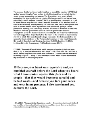 The message that he had heard and which had so moved him was that YHWH had
spoken ‘against this place’ and against its inhabitants and had promised that they
would become a desolation and a curse. The descriptions were powerful and
emphasised the severity of what was coming. Having accepted it, and having been
moved by it, Josiah had now come to YHWH to seek His mind concerning it. It will
be noted that the way the word ‘curse’ is used is dissimilar to the way in which it is
used in Deuteronomy, although having the same root idea. Here it is the people who
were to become a curse and it is paralleled with ‘desolation’ giving it a more
generalised meaning. The same usage is in fact paralleled in Jeremiah 49:13 where
the idea is similarly general and ‘curse’ is similarly paralleled with other
descriptions. ( ote also its use in Genesis 27:12-13). It is not therefore used in such a
way as to suggest that it specifically had the curses of the covenant in Deuteronomy
directly in mind. This idea of Judah being a curse and a desolation can indeed be
seen as having in mind any of the Pentateuchal warnings of what would happen to
His people if they disobeyed Him (e.g. Leviticus 18:24-30; Leviticus 20:22-23;
Leviticus 26:14-46; Deuteronomy 27:15 to Deuteronomy 29:29).
PULPIT, "But to the King of Judah which sent you to inquire of the Lord, thus
shall ye say to him (see the comment on 2 Kings 22:15), Thus saith the Lord God of
Israel. As touching the words which thou hast heard; i.e. the words that were read
to thee by Shaphan (2 Kings 22:10)—the awful threats which caused thee to rend
thy clothes and to make inquiry of me.
19 Because your heart was responsive and you
humbled yourself before the Lord when you heard
what I have spoken against this place and its
people—that they would become a curse[b] and
be laid waste—and because you tore your robes
and wept in my presence, I also have heard you,
declares the Lord.
CLARKE, "Because thine heart was tender - Because thou hast feared the Lord,
and trembled at his word and hast wept before me, I have heard thee, so far that these
evils shall not come upon the land in thy lifetime.
 