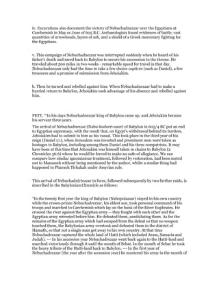 iv. Excavations also document the victory of Nebuchadnezzar over the Egyptians at
Carchemish in May or June of 605 B.C. Archaeologists found evidences of battle, vast
quantities of arrowheads, layers of ash, and a shield of a Greek mercenary fighting for
the Egyptians.
v. This campaign of Nebuchadnezzar was interrupted suddenly when he heard of his
father’s death and raced back to Babylon to secure his succession to the throne. He
traveled about 500 miles in two weeks - remarkable speed for travel in that day.
Nebuchadnezzar only had the time to take a few choice captives (such as Daniel), a few
treasures and a promise of submission from Jehoiakim.
b. Then he turned and rebelled against him: When Nebuchadnezzar had to make a
hurried return to Babylon, Jehoiakim took advantage of his absence and rebelled against
him.
PETT, "‘In his days Nebuchadnezzar king of Babylon came up, and Jehoiakim became
his servant three years.
The arrival of Nebuchadnezzar (Nabu-kudurri-usur) of Babylon in 605/4 BC put an end
to Egyptian supremacy, with the result that, on Egypt’s withdrawal behind its borders,
Jehoiakim had to submit to him as his vassal. This took place in the third year of his
reign (Daniel 1:1), when Jerusalem was invested and prominent men were taken as
hostages to Babylon, including among them Daniel and his three compatriots. It may
have been at this time that Jehoiakim was himself taken in chains to Babylon (2
Chronicles 36:6) where he would be forced to make an oath of allegiance. We can
compare how similar ignominious treatment, followed by restoration, had been meted
out to Manasseh without being mentioned by the author, whilst a similar thing had
happened to Pharaoh Tirhakah under Assyrian rule.
This arrival of Nebuchadn(r)ezzar in force, followed subsequently by two further raids, is
described in the Babylonian Chronicle as follows:
“In the twenty first year the king of Babylon (Nabopolassar) stayed in his own country
while the crown-prince Nebuchadrezzar, his eldest son, took personal command of his
troops and marched to Carchemish which lay on the bank of the River Euphrates. He
crossed the river against the Egyptian army -- they fought with each other and the
Egyptian army retreated before him. He defeated them, annihilating them. As for the
remains of the Egyptian army which had escaped from the defeat so that no weapon
touched them, the Babylonian army overtook and defeated them in the district of
Hamath, so that not a single man got away to his own country. At that time
Nebuchadrezzar captured the whole land of Hatti (which included Aram, Samaria and
Judah). --- In his accession year Nebuchadrezzar went back again to the Hatti-land and
marched victoriously through it until the month of Sebat. In the month of Sebat he took
the heavy tribute of the Hatti-land back to Babylon. --- In the first year of
Nebuchadrezzar (the year after the accession year) he mustered his army in the month of
 