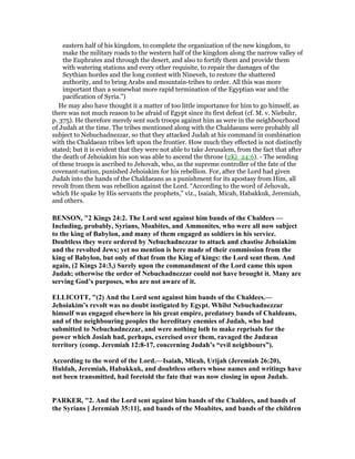 eastern half of his kingdom, to complete the organization of the new kingdom, to
make the military roads to the western half of the kingdom along the narrow valley of
the Euphrates and through the desert, and also to fortify them and provide them
with watering stations and every other requisite, to repair the damages of the
Scythian hordes and the long contest with Nineveh, to restore the shattered
authority, and to bring Arabs and mountain-tribes to order. All this was more
important than a somewhat more rapid termination of the Egyptian war and the
pacification of Syria.”)
He may also have thought it a matter of too little importance for him to go himself, as
there was not much reason to be afraid of Egypt since its first defeat (cf. M. v. Niebuhr,
p. 375). He therefore merely sent such troops against him as were in the neighbourhood
of Judah at the time. The tribes mentioned along with the Chaldaeans were probably all
subject to Nebuchadnezzar, so that they attacked Judah at his command in combination
with the Chaldaean tribes left upon the frontier. How much they effected is not distinctly
stated; but it is evident that they were not able to take Jerusalem, from the fact that after
the death of Jehoiakim his son was able to ascend the throne (2Ki_24:6). - The sending
of these troops is ascribed to Jehovah, who, as the supreme controller of the fate of the
covenant-nation, punished Jehoiakim for his rebellion. For, after the Lord had given
Judah into the hands of the Chaldaeans as a punishment for its apostasy from Him, all
revolt from them was rebellion against the Lord. “According to the word of Jehovah,
which He spake by His servants the prophets,” viz., Isaiah, Micah, Habakkuk, Jeremiah,
and others.
BE SO , "2 Kings 24:2. The Lord sent against him bands of the Chaldees —
Including, probably, Syrians, Moabites, and Ammonites, who were all now subject
to the king of Babylon, and many of them engaged as soldiers in his service.
Doubtless they were ordered by ebuchadnezzar to attack and chastise Jehoiakim
and the revolted Jews; yet no mention is here made of their commission from the
king of Babylon, but only of that from the King of kings: the Lord sent them. And
again, (2 Kings 24:3,) Surely upon the commandment of the Lord came this upon
Judah; otherwise the order of ebuchadnezzar could not have brought it. Many are
serving God’s purposes, who are not aware of it.
ELLICOTT, "(2) And the Lord sent against him bands of the Chaldees.—
Jehoiakim’s revolt was no doubt instigated by Egypt. Whilst ebuchadnezzar
himself was engaged elsewhere in his great empire, predatory bands of Chaldeans,
and of the neighbouring peoples the hereditary enemies of Judah, who had
submitted to ebuchadnezzar, and were nothing loth to make reprisals for the
power which Josiah had, perhaps, exercised over them, ravaged the Judæan
territory (comp. Jeremiah 12:8-17, concerning Judah’s “evil neighbours”).
According to the word of the Lord.—Isaiah, Micah, Urijah (Jeremiah 26:20),
Huldah, Jeremiah, Habakkuk, and doubtless others whose names and writings have
not been transmitted, had foretold the fate that was now closing in upon Judah.
PARKER, "2. And the Lord sent against him bands of the Chaldees, and bands of
the Syrians [ Jeremiah 35:11], and bands of the Moabites, and bands of the children
 