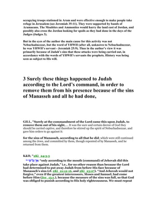 occupying troops stationed in Aram and were effective enough to make people take
refuge in Jerusalem (see Jeremiah 35:11). They were supported by bands of
Aramaeans. The Moabites and Ammonites would harry the land east of Jordan, and
possibly also cross the Jordan looking for spoils as they had done in the days of the
Judges (Judges 3).
But in the eyes of the author the main cause for this activity was not
ebuchadnezzar, but the word of YHWH (after all, unknown to ebuchadnezzar,
he was YHWH’s servant - Jeremiah 25:9). Thus in the author’s view it was
primarily because of Judah’s sins that these attacks were being carried out, in
accordance with the words of YHWH’s servants the prophets. History was being
seen as subject to His will.
3 Surely these things happened to Judah
according to the Lord’s command, in order to
remove them from his presence because of the sins
of Manasseh and all he had done,
GILL, "Surely at the commandment of the Lord came this upon Judah, to
remove them out of his sight,.... It was the sure and certain decree of God they
should be carried captive, and therefore he stirred up the spirit of Nebuchadnezzar, and
gave him orders to go against it:
for the sins of Manasseh, according to all that he did; which were still continued
among the Jews, and committed by them, though repented of by Manasseh, and he
returned from them.
K&D, "2Ki_24:3-5
‫יי‬‫יי‬‫יי‬‫יי‬ ‫י‬ ִ ‫ל־‬ ַ‫ע‬‫י‬ ִ ‫ל־‬ ַ‫ע‬‫י‬ ִ ‫ל־‬ ַ‫ע‬‫י‬ ִ ‫ל־‬ ַ‫ע‬ ְ‫ך‬ፍְ‫ך‬ፍְ‫ך‬ፍְ‫ך‬ፍ: “only according to the mouth (command) of Jehovah did this
take place against Judah,” i.e., for no other reason than because the Lord
had determined to put away Judah from before His face because of
Manasseh's sins (cf. 2Ki_21:12-16, and 2Ki_23:27). “And Jehovah would not
forgive,” even if the greatest intercessors, Moses and Samuel, had come
before Him (Jer_15:1.), because the measure of the sins was full, so that God
was obliged to punish according to His holy righteousness. We must repeat
 