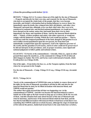 ְְְְ from the preceding words before ‫י‬ ִ‫ק‬ָ ַ‫ה‬‫י‬ ִ‫ק‬ָ ַ‫ה‬‫י‬ ִ‫ק‬ָ ַ‫ה‬‫י‬ ִ‫ק‬ָ ַ‫ה‬ ‫ם‬ ַ‫ם‬ ַ‫ם‬ ַ‫ם‬ ַ .
BE SO , "2 Kings 24:3-4. To remove them out of his sight for the sins of Manasseh
— Properly and directly for their own sins, and remotely for the sins of Manasseh;
who had so corrupted the whole body of the people, that they were become
incurable, and Josiah’s reformation had no lasting influence to recover them: for,
immediately upon his death, they relapsed into their old idolatry, and other vices.
Manasseh’s personal sins, although, as he was their chief ruler, they were to be
considered as national sins, and merited national punishment, yet would never have
been charged on the nation, unless they had made them their own by their
impenitency for them, and repetition of them. And for the innocent blood which he
shed — amely, of those prophets and saints, who either reproved, or would not
comply with his idolatrous worship. Which the Lord would not pardon — That is,
would not remit the temporal punishment of the land, though he did pardon it so as
not to inflict eternal punishment upon his own person, for from that God
undoubtedly exempted him upon his repentance. God is the righteous governor of
the world, and the guardian of civil society, and in it order could not be preserved, if
he did not interpose in his providence, and, on proper occasions, cause signal and
national judgments to follow public and national crimes.
ELLICOTT, "(3) Surely at the commandment.—Literally, Only (i.e., upon no other
ground than) upon the mouth (i.e., at the command of; 2 Kings 23:35) of Jehovah
did it happen in Judah. The LXX. and Syriac read wrath instead of mouth, which
Ewald prefers (so 2 Kings 24:20).
Out of his sight.—From before his face, i.e., as the Targum explains, from the land
where he was present in his Temple.
For the sins of Manasseh.—Comp. 2 Kings 21:11 seq., 2 Kings 23:26 seq.; Jeremiah
15:4.
PETT, "2 Kings 24:3-4
‘Surely at the commandment of YHWH this came on Judah, to remove them out of
his sight, for the sins of Manasseh, according to all that he did, and also for the
innocent blood that he shed, for he filled Jerusalem with innocent blood, and
YHWH would not pardon.’
The author then again stressed that all that was happening was ‘at the
commandment of YHWH’. And this was because He had determined to remove
Judah out of His sight as He had warned as long ago as Leviticus 18:28. He was sick
of them. And this situation had come about because of the sins of Manasseh and
what he had done, and because of the innocent blood which he had shed, and the
fact that he had filled Jerusalem with innocent blood. It had been so bad that it was
something that YHWH could not overlook because, although the reign of Josiah had
at first altered the picture, Judah had turned back to the same behaviour as before,
 
