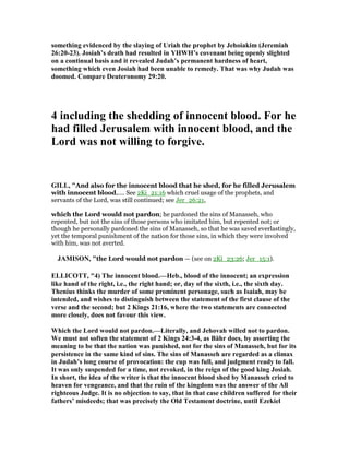something evidenced by the slaying of Uriah the prophet by Jehoiakim (Jeremiah
26:20-23). Josiah’s death had resulted in YHWH’s covenant being openly slighted
on a continual basis and it revealed Judah’s permanent hardness of heart,
something which even Josiah had been unable to remedy. That was why Judah was
doomed. Compare Deuteronomy 29:20.
4 including the shedding of innocent blood. For he
had filled Jerusalem with innocent blood, and the
Lord was not willing to forgive.
GILL, "And also for the innocent blood that he shed, for he filled Jerusalem
with innocent blood,.... See 2Ki_21:16 which cruel usage of the prophets, and
servants of the Lord, was still continued; see Jer_26:21,
which the Lord would not pardon; he pardoned the sins of Manasseh, who
repented, but not the sins of those persons who imitated him, but repented not; or
though he personally pardoned the sins of Manasseh, so that he was saved everlastingly,
yet the temporal punishment of the nation for those sins, in which they were involved
with him, was not averted.
JAMISO , "the Lord would not pardon — (see on 2Ki_23:26; Jer_15:1).
ELLICOTT, "4) The innocent blood.—Heb., blood of the innocent; an expression
like hand of the right, i.e., the right hand; or, day of the sixth, i.e., the sixth day.
Thenius thinks the murder of some prominent personage, such as Isaiah, may be
intended, and wishes to distinguish between the statement of the first clause of the
verse and the second; but 2 Kings 21:16, where the two statements are connected
more closely, does not favour this view.
Which the Lord would not pardon.—Literally, and Jehovah willed not to pardon.
We must not soften the statement of 2 Kings 24:3-4, as Bähr does, by asserting the
meaning to be that the nation was punished, not for the sins of Manasseh, but for its
persistence in the same kind of sins. The sins of Manasseh are regarded as a climax
in Judah’s long course of provocation: the cup was full, and judgment ready to fall.
It was only suspended for a time, not revoked, in the reign of the good king Josiah.
In short, the idea of the writer is that the innocent blood shed by Manasseh cried to
heaven for vengeance, and that the ruin of the kingdom was the answer of the All
righteous Judge. It is no objection to say, that in that case children suffered for their
fathers’ misdeeds; that was precisely the Old Testament doctrine, until Ezekiel
 