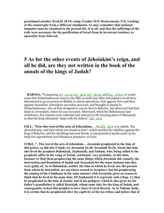 proclaimed another (Ezekiel 18:19; comp. Exodus 20:5; Deuteronomy 5:9). Looking
at the catastrophe from a different standpoint, we may remember that national
iniquities must be chastised in the present life, if at all; and that the sufferings of the
exile were necessary for the purification of Israel from its inveterate tendency to
apostatise from Jehovah.
5 As for the other events of Jehoiakim’s reign, and
all he did, are they not written in the book of the
annals of the kings of Judah?
BAR ES, "Comparing Jer_22:19; Jer_36:6, Jer_36:30; and Eze_19:8-9, it would
seem that Nebuchadnezzar must in the fifth or sixth year after Jehoiakim’s revolt have
determined to go in person to Riblah, to direct operations, first against Tyre and then
against Jerusalem. Jehoiakim was taken prisoner, and brought in chains to
Nebuchadnezzar, who at first designed to convey him to Babylon, but afterward had him
taken to Jerusalem, where he was executed. Afterward, when the Babylonians had
withdrawn, the remains were collected and interred in the burying-place of Manasseh,
so that the king ultimately “slept with his fathers” 2Ki_24:6.
GILL, "Now the rest of the acts of Jehoiakim,.... In 2Ch_36:8, it is added, "his
abominations, and that which was found in him": which besides his rebellion against the
king of Babylon, and his shedding innocent blood, is interpreted of marks made in his
body for superstitious and idolatrous purposes; so Lyra.
COKE, ". The rest of the acts of Jehoiakim— Jeremiah prophesied in the time of
this prince, as did also Urijah; see Jeremiah 26:20; Jeremiah 26:24. About this time
also lived the prophets Habakkuk, Zephaniah, and ahum, who, being called to the
prophetic office in the reign of Josiah, continued, very probably, to this time,
because we find them prophesying the same things which Jeremiah did; namely, the
destruction and desolation of Judah and Jerusalem for the many heinous sins they
were guilty of. As to Habakkuk, neither the time in which he lived, nor the parents
from whom he descended, are anywhere named in Scripture; but his prophesying
the coming of the Chaldeans in the same manner with Jeremiah, gives us reason to
think that he lived in the same time. Of Zephaniah it is expressly said, (chap. 1:) that
he prophesied in the time of Josiah; and in his pedigree, which is also given us, his
father's grandfather is called Hezekiah, whom some take for the king of Judah, and
consequently reckon this prophet to have been of royal descent. As to ahum, lastly,
it is certain that he prophesied after the captivity of the ten tribes, and before that of
 