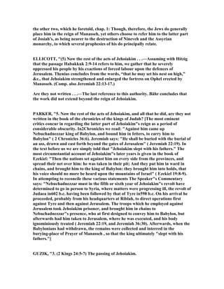the other two, which he foretold, chap. 1: Though, therefore, the Jews do generally
place him in the reign of Manasseh, yet others choose to refer him to the latter part
of Josiah's, as being nearer to the destruction of ineveh and the Assyrian
monarchy, to which several prophesies of his do principally relate.
ELLICOTT, "(5) ow the rest of the acts of Jehoiakim . . .—Assuming with Hitzig
that the passage Habakkuk 2:9-14 refers to him, we gather that he severely
oppressed his people by his exactions of forced labour upon the defences of
Jerusalem. Thenius concludes from the words, “that he may set his nest on high,”
&c., that Jehoiakim strengthened and enlarged the fortress on Ophel erected by
Manasseh. (Comp. also Jeremiah 22:13-17.)
Are they not written . . .—The last reference to this authority. Bähr concludes that
the work did not extend beyond the reign of Jehoiakim.
PARKER, "5. ow the rest of the acts of Jehoiakim, and all that he did, are they not
written in the book of the chronicles of the kings of Judah? [The most eminent
critics concur in regarding the latter part of Jehoiakim"s reign as a period of
considerable obscurity. In2Chronicles we read: "Against him came up
ebuchadnezzar king of Babylon, and bound him in fetters, to carry him to
Babylon" ( 2 Chronicles 36:6). Jeremiah says: "He shall be buried with the burial of
an ass, drawn and cast forth beyond the gates of Jerusalem" ( Jeremiah 22:19). In
the text before us we are simply told that "Jehoiakim slept with his fathers." The
most circumstantial account of Jehoiakim"s later years is given in the book of
Ezekiel: "Then the nations set against him on every side from the provinces, and
spread their net over him: he was taken in their pit; And they put him in ward in
chains, and brought him to the king of Babylon: they brought him into holds, that
his voice should no more be heard upon the mountains of Israel" ( Ezekiel 19:8-9).
In attempting to reconcile these various statements The Speaker"s Commentary
says: " ebuchadnezzar must in the fifth or sixth year of Jehoiakim"s revolt have
determined to go in person to Syria, where matters were progressing ill, the revolt of
Judaea in602 b.c. having been followed by that of Tyre in598 b.c. On his arrival he
proceeded, probably from his headquarters at Riblah, to direct operations first
against Tyre and then against Jerusalem. The troops which he employed against
Jerusalem took Jehoiakim prisoner, and brought him in chains to
ebuchadnezzar"s presence, who at first designed to convey him to Babylon, but
afterwards had him taken to Jerusalem, where he was executed, and his body
ignominiously treated ( Jeremiah 22:19, and Jeremiah 36:30). Afterwards, when the
Babylonians had withdrawn, the remains were collected and interred in the
burying-place of Prayer of Manasseh , so that the king ultimately "slept with his
fathers."]
GUZIK, "3. (2 Kings 24:5-7) The passing of Jehoiakim.
 