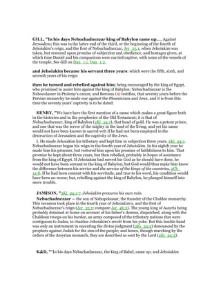 GILL, "In his days Nebuchadnezzar king of Babylon came up,.... Against
Jerusalem; this was in the latter end of the third, or the beginning of the fourth of
Jehoiakim's reign, and the first of Nebuchadnezzar, Jer_25:1, when Jehoiakim was
taken, but restored upon promise of subjection and obedience, and hostages given, at
which time Daniel and his companions were carried captive, with some of the vessels of
the temple; See Gill on Dan_1:1, Dan_1:2.
and Jehoiakim became his servant three years: which were the fifth, sixth, and
seventh years of his reign:
then he turned and rebelled against him; being encouraged by the king of Egypt,
who promised to assist him against the king of Babylon; Nebuchadnezzar is the
Nabocolasser in Ptolemy's canon; and Berosus (n) testifies, that seventy years before the
Persian monarchy he made war against the Phoenicians and Jews, and it is from this
time the seventy years' captivity is to be dated.
HE RY, "We have here the first mention of a name which makes a great figure both
in the histories and in the prophecies of the Old Testament; it is that of
Nebuchadnezzar, king of Babylon (2Ki_24:1), that head of gold. He was a potent prince,
and one that was the terror of the mighty in the land of the living; and yet his name
would not have been known in sacred writ if he had not been employed in the
destruction of Jerusalem and the captivity of the Jews.
I. He made Jehoiakim his tributary and kept him in subjection three years, 2Ki_24:1.
Nebuchadnezzar began his reign in the fourth year of Jehoiakim. In his eighth year he
made him his prisoner, but restored him upon his promise of faithfulness to him. That
promise he kept about three years, but then rebelled, probably in hopes of assistance
from the king of Egypt. If Jehoiakim had served his God as he should have done, he
would not have been servant to the king of Babylon; but God would thus make him know
the difference between his service and the service of the kings of the countries, 2Ch_
12:8. If he had been content with his servitude, and true to his word, his condition would
have been no worse; but, rebelling against the king of Babylon, he plunged himself into
more trouble.
JAMISO , "2Ki_24:1-7. Jehoiakim procures his own ruin.
Nebuchadnezzar — the son of Nabopolassar, the founder of the Chaldee monarchy.
This invasion took place in the fourth year of Jehoiakim’s, and the first of
Nebuchadnezzar’s reign (Jer_25:1; compare Jer_46:2). The young king of Assyria being
probably detained at home on account of his father’s demise, dispatched, along with the
Chaldean troops on his border, an army composed of the tributary nations that were
contiguous to Judea, to chastise Jehoiakim’s revolt from his yoke. But this hostile band
was only an instrument in executing the divine judgment (2Ki_24:2) denounced by the
prophets against Judah for the sins of the people; and hence, though marching by the
orders of the Assyrian monarch, they are described as sent by the Lord (2Ki_24:3).
K&D, "“In his days Nebuchadnezzar, the king of Babel, came up; and Jehoiakim
 