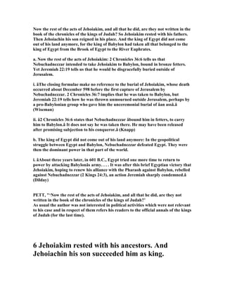 ow the rest of the acts of Jehoiakim, and all that he did, are they not written in the
book of the chronicles of the kings of Judah? So Jehoiakim rested with his fathers.
Then Jehoiachin his son reigned in his place. And the king of Egypt did not come
out of his land anymore, for the king of Babylon had taken all that belonged to the
king of Egypt from the Brook of Egypt to the River Euphrates.
a. ow the rest of the acts of Jehoiakim: 2 Chronicles 36:6 tells us that
ebuchadnezzar intended to take Jehoiakim to Babylon, bound in bronze fetters.
Yet Jeremiah 22:19 tells us that he would be disgracefully buried outside of
Jerusalem.
i. âThe closing formulae make no reference to the burial of Jehoiakim, whose death
occurred about December 598 before the first capture of Jerusalem by
ebuchadnezzar. 2 Chronicles 36:7 implies that he was taken to Babylon, but
Jeremiah 22:19 tells how he was thrown unmourned outside Jerusalem, perhaps by
a pro-Babylonian group who gave him the unceremonial burial of âan assâ.â
(Wiseman)
ii. â2 Chronicles 36:6 states that ebuchadnezzar âbound him in fetters, to carry
him to Babylon.â It does not say he was taken there. He may have been released
after promising subjection to his conqueror.â (Knapp)
b. The king of Egypt did not come out of his land anymore: In the geopolitical
struggle between Egypt and Babylon, ebuchadnezzar defeated Egypt. They were
then the dominant power in that part of the world.
i. âAbout three years later, in 601 B.C., Egypt tried one more time to return to
power by attacking Babylonâs army. . . . It was after this brief Egyptian victory that
Jehoiakim, hoping to renew his alliance with the Pharaoh against Babylon, rebelled
against ebuchadnezzar (2 Kings 24:3), an action Jeremiah sharply condemned.â
(Dilday)
PETT, "‘ ow the rest of the acts of Jehoiakim, and all that he did, are they not
written in the book of the chronicles of the kings of Judah?’
As usual the author was not interested in political activities which were not relevant
to his case and in respect of them refers his readers to the official annals of the kings
of Judah (for the last time).
6 Jehoiakim rested with his ancestors. And
Jehoiachin his son succeeded him as king.
 