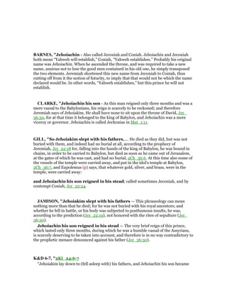 BAR ES, "Jehoiachin - Also called Jeconiah and Coniah. Jehoiachin and Jeconiah
both mean “Yahweh will establish,” Coniah, “Yahweh establishes.” Probably his original
name was Jehoiachin. When he ascended the throne, and was required to take a new
name, anxious not to lose the good men contained in his old one, he simply transposed
the two elements. Jeremiah shortened this new name from Jeconiah to Coniah, thus
cutting off from it the notion of futurity, to imply that that would not be which the name
declared would be. In other words, “Yahweh establishes,” but this prince he will not
establish.
CLARKE, "Jehoiachin his son - As this man reigned only three months and was a
mere vassal to the Babylonians, his reign is scarcely to be reckoned; and therefore
Jeremiah says of Jehoiakim, He shall have none to sit upon the throne of David, Jer_
36:30, for at that time it belonged to the king of Babylon, and Jehoiachin was a mere
viceroy or governor. Jehoiachin is called Jechonias in Mat_1:11.
GILL, "So Jehoiakim slept with his fathers,.... He died as they did, but was not
buried with them, and indeed had no burial at all, according to the prophecy of
Jeremiah, Jer_22:18 for, falling into the hands of the king of Babylon, he was bound in
chains, in order to be carried to Babylon, but died as soon as he came out of Jerusalem,
at the gates of which he was cast, and had no burial, 2Ch_36:6. At this time also some of
the vessels of the temple were carried away, and put in the idol's temple at Babylon,
2Ch_36:7, and Eupolemus (p) says, that whatever gold, silver, and brass, were in the
temple, were carried away:
and Jehoiachin his son reigned in his stead; called sometimes Jeconiah, and by
contempt Coniah, Jer_22:24.
JAMISO , "Jehoiakim slept with his fathers — This phraseology can mean
nothing more than that he died; for he was not buried with his royal ancestors; and
whether he fell in battle, or his body was subjected to posthumous insults, he was,
according to the prediction (Jer_22:19), not honored with the rites of sepulture (Jer_
36:30).
Jehoiachin his son reigned in his stead — The very brief reign of this prince,
which lasted only three months, during which he was a humble vassal of the Assyrians,
is scarcely deserving to be taken into account, and therefore is in no way contradictory to
the prophetic menace denounced against his father (Jer_36:30).
K&D 6-7, "2Ki_24:6-7
“Jehoiakim lay down to (fell asleep with) his fathers, and Jehoiachin his son became
 