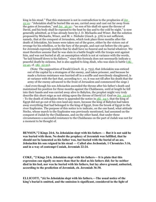 king in his stead.” That this statement is not in contradiction to the prophecies of Jer_
22:19 : “Jehoiakim shall be buried like an ass, carried away and cast out far away from
the gates of Jerusalem,” and Jer_36:30 : “no son of his shall sit upon the throne of
David, and his body shall lie exposed to the heat by day and to the cold by night,” is now
generally admitted, as it has already been by J. D. Michaelis and Winer. But the solution
proposed by Michaelis, Winer, and M. v. Niebuhr (Gesch. p. 376) is not sufficient,
namely, that at the conquest of Jerusalem, which took place three months after the
death of Jehoiakim, his bones were taken out of the grave, either by the victors out of
revenge for his rebellion, or by the fury of the people, and cast out before the city gate;
for Jeremiah expressly predicts that he shall have no funeral and no burial whatever. We
must therefore assume that he was slain in a battle fought with the troops sent against
him, and was not buried at all; an assumption which is not at variance with the words,
“he laid himself down to his fathers,”' since this formula does not necessarily indicate a
peaceful death by sickness, but is also applied to king Ahab, who was slain in battle (1Ki_
22:40, cf. 2Ki_22:20).
(Note: The supposition of Ewald (Gesch. iii. p. 733), that Jehoiakim was enticed
out of the capital by a stratagem of the enemy, and taken prisoner, and because he
made a furious resistance was hurried off in a scuffle and mercilessly slaughtered, is
at variance with the fact that, according to v. 10, it was not till after his death that the
army of the enemy advanced to the front of Jerusalem and commenced the siege.)
- And even though his son Jehoiachin ascended the throne after his father's death and
maintained his position for three months against the Chaldaeans, until at length he fell
into their hands and was carried away alive to Babylon, the prophet might very truly
describe this short reign as not sitting upon the throne of David (cf. Graf on Jer_22:19).
- To the death of Jehoiakim there is appended the notice in 2Ki_24:7, that the king of
Egypt did not go out of his own land any more, because the king of Babylon had taken
away everything that had belonged to the king of Egypt, from the brook of Egypt to the
river Euphrates. The purpose of this notice is to indicate, on the one hand, what attitude
Necho, whose march to the Euphrates was previously mentioned, had assumed on the
conquest of Judah by the Chaldaeans, and on the other hand, that under these
circumstances a successful resistance to the Chaldaeans on the part of Judah was not for
a moment to be thought of.
BE SO ,"2 Kings 24:6. So Jehoiakim slept with his fathers — But it is not said he
was buried with them. o doubt the prophecy of Jeremiah was fulfilled, that he
should not be lamented as his father was, but buried with the burial of an ass.
Jehoiachin his son reigned in his stead — Called also Jechoniah, 1 Chronicles 3:16,
and in a way of contempt Coniah, Jeremiah 22:24.
COKE, "2 Kings 24:6. Jehoiakim slept with his fathers— It is plain that this
expression can signify no more than that he died as his fathers did; for he neither
died in his bed, nor was he buried with his fathers, but lay above ground, unburied,
according to the prediction of Jeremiah, ch. Jeremiah 36:30.
ELLICOTT, "(6) So Jehoiakim slept with his fathers.—The usual notice of the
king’s burial is omitted, and the omission is significant, considered in the light of
 