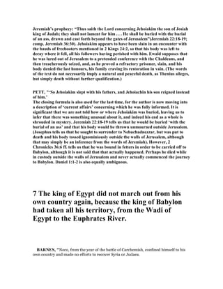 Jeremiah’s prophecy: “Thus saith the Lord concerning Jehoiakim the son of Josiah
king of Judah; they shall not lament for him . . . He shall be buried with the burial
of an ass, drawn and cast forth beyond the gates of Jerusalem”(Jeremiah 22:18-19;
comp. Jeremiah 36:30). Jehoiakim appears to have been slain in an encounter with
the bauds of freebooters mentioned in 2 Kings 24:2, so that his body was left to
decay where it fell, all his followers having perished with him. Ewald supposes that
he was lured out of Jerusalem to a pretended conference with the Chaldeans, and
then treacherously seized, and, as he proved a refractory prisoner, slain, and his
body denied the last honours, his family craving its restoration in vain. (The words
of the text do not necessarily imply a natural and peaceful death, as Thenius alleges,
but simply death without further qualification.)
PETT, "‘So Jehoiakim slept with his fathers, and Jehoiachin his son reigned instead
of him.’
The closing formula is also used for the last time, for the author is now moving into
a description of ‘current affairs’ concerning which he was fully informed. It is
significant that we are not told how or where Jehoiakim was buried, leaving us to
infer that there was something unusual about it, and indeed his end as a whole is
shrouded in mystery. Jeremiah 22:18-19 tells us that he would be buried ‘with the
burial of an ass’ and that his body would be thrown unmourned outside Jerusalem.
(Josephus tells us that he sought to surrender to ebuchadnezzar, but was put to
death and his body tossed ignominiously outside the walls of Jerusalem, although
that may simply be an inference from the words of Jeremiah). However, 2
Chronicles 36:6 ff. tells us that he was bound in fetters in order to be carried off to
Babylon, although it is not said that that actually happened. Perhaps he died while
in custody outside the walls of Jerusalem and never actually commenced the journey
to Babylon. Daniel 1:1-2 is also equally ambiguous.
7 The king of Egypt did not march out from his
own country again, because the king of Babylon
had taken all his territory, from the Wadi of
Egypt to the Euphrates River.
BAR ES, "Neco, from the year of the battle of Carchemish, confined himself to his
own country and made no efforts to recover Syria or Judaea.
 