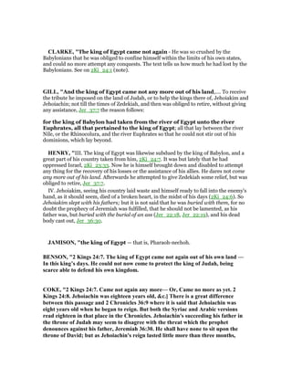 CLARKE, "The king of Egypt came not again - He was so crushed by the
Babylonians that he was obliged to confine himself within the limits of his own states,
and could no more attempt any conquests. The text tells us how much he had lost by the
Babylonians. See on 2Ki_24:1 (note).
GILL, "And the king of Egypt came not any more out of his land,.... To receive
the tribute he imposed on the land of Judah, or to help the kings there of, Jehoiakim and
Jehoiachin; not till the times of Zedekiah, and then was obliged to retire, without giving
any assistance, Jer_37:7 the reason follows:
for the king of Babylon had taken from the river of Egypt unto the river
Euphrates, all that pertained to the king of Egypt; all that lay between the river
Nile, or the Rhinocolura, and the river Euphrates so that he could not stir out of his
dominions, which lay beyond.
HE RY, "III. The king of Egypt was likewise subdued by the king of Babylon, and a
great part of his country taken from him, 2Ki_24:7. It was but lately that he had
oppressed Israel, 2Ki_23:33. Now he is himself brought down and disabled to attempt
any thing for the recovery of his losses or the assistance of his allies. He dares not come
any more out of his land. Afterwards he attempted to give Zedekiah some relief, but was
obliged to retire, Jer_37:7.
IV. Jehoiakim, seeing his country laid waste and himself ready to fall into the enemy's
hand, as it should seem, died of a broken heart, in the midst of his days (2Ki_24:6). So
Jehoiakim slept with his fathers; but it is not said that he was buried with them, for no
doubt the prophecy of Jeremiah was fulfilled, that he should not be lamented, as his
father was, but buried with the burial of an ass (Jer_22:18, Jer_22:19), and his dead
body cast out, Jer_36:30.
JAMISO , "the king of Egypt — that is, Pharaoh-nechoh.
BE SO , "2 Kings 24:7. The king of Egypt came not again out of his own land —
In this king’s days. He could not now come to protect the king of Judah, being
scarce able to defend his own kingdom.
COKE, "2 Kings 24:7. Came not again any more— Or, Came no more as yet. 2
Kings 24:8. Jehoiachin was eighteen years old, &c.] There is a great difference
between this passage and 2 Chronicles 36:9 where it is said that Jehoiachin was
eight years old when he began to reign. But both the Syriac and Arabic versions
read eighteen in that place in the Chronicles. Jehoiachin's succeeding his father in
the throne of Judah may seem to disagree with the threat which the prophet
denounces against his father, Jeremiah 36:30. He shall have none to sit upon the
throne of David; but as Jehoiachin's reign lasted little more than three months,
 