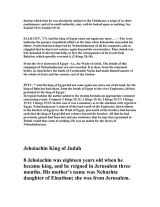 during which time he was absolutely subject to the Chaldeans, a reign of so short
continuance, and of so small authority, may well-be looked upon as nothing. See
Ezekiel 19:6; Ezekiel 19:14.
ELLICOTT, "(7) And the king of Egypt came not again any more . . .—The verse
indicates the posture of political affairs at the time when Jehoiachin succeeded his
father. echo had been deprived by ebuchadnezzar of all his conquests, and so
crippled that he durst not venture again beyond his own borders. Thus Judah was
left, denuded of all external help, to face the consequences of its revolt from
Babylon, which speedily overtook it (2 Kings 24:10).
From the river (torrent) of Egypt—i.e., the Wady-el-Arish. The details of this
campaign of ebuchadnezzar are not recorded. It is clear, from the statement
before us, that before the battle of Carchemish echo had made himself master of
the whole of Syria and the country east of the Jordan.
PETT, "‘And the king of Egypt did not come again any more out of his land, for the
king of Babylon had taken, from the brook of Egypt to the river Euphrates, all that
pertained to the king of Egypt.’
In typical fashion the author added to the closing formula an appropriate comment
concerning events. Compare 2 Kings 15:12; 2 Kings 15:16; 2 Kings 15:37; 1 Kings
15:23; 1 Kings 15:32. In this case it was a summary as to the situation with regard to
Egypt. ebuchadnezzar’s control of the land south of the Euphrates, down almost
to the borders of Egypt (to the Wadi of Egypt, just north of the border), had become
such that the king of Egypt did not venture beyond his borders. All that he had
previously gained had been lost and any assistance that he may have promised to
Judah would thus come to nothing. He was no match for the forces of
ebuchadnezzar.
Jehoiachin King of Judah
8 Jehoiachin was eighteen years old when he
became king, and he reigned in Jerusalem three
months. His mother’s name was ehushta
daughter of Elnathan; she was from Jerusalem.
 