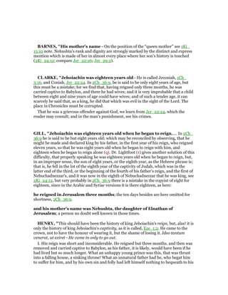 BAR ES, "His mother’s name - On the position of the “queen mother” see 1Ki_
15:10 note. Nehushta’s rank and dignity are strongly marked by the distinct and express
mention which is made of her in almost every place where her son’s history is touched
(2Ki_24:12; compare Jer_22:26; Jer_29:2).
CLARKE, "Jehoiachin was eighteen years old - He is called Jeconiah, 1Ch_
3:16, and Coniah, Jer_22:24. In 2Ch_36:9, be is said to be only eight years of age, but
this must be a mistake; for we find that, having reigned only three months, he was
carried captive to Babylon, and there he had wives; and it is very improbable that a child
between eight and nine years of age could have wives; and of such a tender age, it can
scarcely be said that, as a king, he did that which was evil in the sight of the Lord. The
place in Chronicles must be corrupted.
That he was a grievous offender against God, we learn from Jer_22:24, which the
reader may consult; and in the man’s punishment, see his crimes.
GILL, "Jehoiachin was eighteen years old when he began to reign,.... In 2Ch_
36:9 he is said to be but eight years old; which may be reconciled by observing, that he
might be made and declared king by his father, in the first year of his reign, who reigned
eleven years, so that he was eight years old when he began to reign with him, and
eighteen when he began to reign alone (q). Dr. Lightfoot (r) gives another solution of this
difficulty, that properly speaking he was eighteen years old when he began to reign, but,
in an improper sense, the son of eight years, or the eighth year, as the Hebrew phrase is;
that is, he fell in the lot of the eighth year of the captivity of Judah, which was in the
latter end of the third, or the beginning of the fourth of his father's reign, and the first of
Nebuchadnezzar's, and it was now in the eighth of Nebuchadnezzar that he was king, see
2Ki_24:12, but very probably in 2Ch_36:9 there is a mistake in the copyist of eight for
eighteen, since in the Arabic and Syriac versions it is there eighteen, as here:
he reigned in Jerusalem three months; the ten days besides are here omitted for
shortness, 2Ch_36:9.
and his mother's name was Nehushta, the daughter of Elnathan of
Jerusalem; a person no doubt well known in those times.
HE RY, "This should have been the history of king Jehoiachin's reign, but, alas! it is
only the history of king Jehoiachin's captivity, as it is called, Eze_1:2. He came to the
crown, not to have the honour of wearing it, but the shame of losing it. Ideo tantum
venerat, ut exiret - He came in only to go out.
I. His reign was short and inconsiderable. He reigned but three months, and then was
removed and carried captive to Babylon, as his father, it is likely, would have been if he
had lived but so much longer. What an unhappy young prince was this, that was thrust
into a falling house, a sinking throne! What an unnatural father had he, who begat him
to suffer for him, and by his own sin and folly had left himself nothing to bequeath to his
 