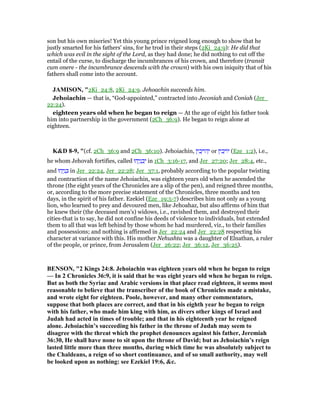 son but his own miseries! Yet this young prince reigned long enough to show that he
justly smarted for his fathers' sins, for he trod in their steps (2Ki_24:9): He did that
which was evil in the sight of the Lord, as they had done; he did nothing to cut off the
entail of the curse, to discharge the incumbrances of his crown, and therefore (transit
cum onere - the incumbrance descends with the crown) with his own iniquity that of his
fathers shall come into the account.
JAMISO , "2Ki_24:8, 2Ki_24:9. Jehoachin succeeds him.
Jehoiachin — that is, “God-appointed,” contracted into Jeconiah and Coniah (Jer_
22:24).
eighteen years old when he began to reign — At the age of eight his father took
him into partnership in the government (2Ch_36:9). He began to reign alone at
eighteen.
K&D 8-9, "(cf. 2Ch_36:9 and 2Ch_36:10). Jehoiachin, ‫ין‬ ִ‫כ‬ָ‫ּוי‬‫ה‬ְ‫י‬ or ‫ין‬ ִ‫כ‬ָ‫ּוי‬‫י‬ (Eze_1:2), i.e.,
he whom Jehovah fortifies, called ‫הוּ‬ָ‫י‬ְ‫נ‬ ָ‫כ‬ְ‫י‬ in 1Ch_3:16-17, and Jer_27:20; Jer_28:4, etc.,
and ‫הוּ‬ָ‫י‬ְ‫נ‬ ָⅴ in Jer_22:24, Jer_22:28; Jer_37:1, probably according to the popular twisting
and contraction of the name Jehoiachin, was eighteen years old when he ascended the
throne (the eight years of the Chronicles are a slip of the pen), and reigned three months,
or, according to the more precise statement of the Chronicles, three months and ten
days, in the spirit of his father. Ezekiel (Eze_19:5-7) describes him not only as a young
lion, who learned to prey and devoured men, like Jehoahaz, but also affirms of him that
he knew their (the deceased men's) widows, i.e., ravished them, and destroyed their
cities-that is to say, he did not confine his deeds of violence to individuals, but extended
them to all that was left behind by those whom he had murdered, viz., to their families
and possessions; and nothing is affirmed in Jer_22:24 and Jer_22:28 respecting his
character at variance with this. His mother Nehushta was a daughter of Elnathan, a ruler
of the people, or prince, from Jerusalem (Jer_26:22; Jer_36:12, Jer_36:25).
BE SO , "2 Kings 24:8. Jehoiachin was eighteen years old when he began to reign
— In 2 Chronicles 36:9, it is said that he was eight years old when he began to reign.
But as both the Syriac and Arabic versions in that place read eighteen, it seems most
reasonable to believe that the transcriber of the book of Chronicles made a mistake,
and wrote eight for eighteen. Poole, however, and many other commentators,
suppose that both places are correct, and that in his eighth year he began to reign
with his father, who made him king with him, as divers other kings of Israel and
Judah had acted in times of trouble; and that in his eighteenth year he reigned
alone. Jehoiachin’s succeeding his father in the throne of Judah may seem to
disagree with the threat which the prophet denounces against his father, Jeremiah
36:30, He shall have none to sit upon the throne of David; but as Jehoiachin’s reign
lasted little more than three months, during which time he was absolutely subject to
the Chaldeans, a reign of so short continuance, and of so small authority, may well
be looked upon as nothing: see Ezekiel 19:6, &c.
 