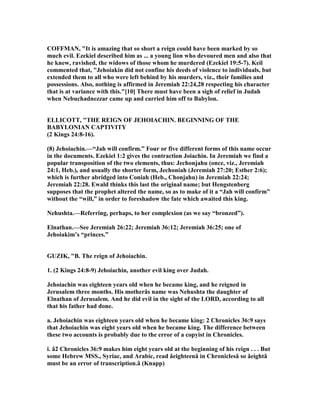 COFFMA , "It is amazing that so short a reign could have been marked by so
much evil. Ezekiel described him as ... a young lion who devoured men and also that
he knew, ravished, the widows of those whom he murdered (Ezekiel 19:5-7). Keil
commented that, "Jehoiakin did not confine his deeds of violence to individuals, but
extended them to all who were left behind by his murders, viz., their families and
possessions. Also, nothing is affirmed in Jeremiah 22:24,28 respecting his character
that is at variance with this."[10] There must have been a sigh of relief in Judah
when ebuchadnezzar came up and carried him off to Babylon.
ELLICOTT, "THE REIG OF JEHOIACHI . BEGI I G OF THE
BABYLO IA CAPTIVITY
(2 Kings 24:8-16).
(8) Jehoiachin.—“Jah will confirm.” Four or five different forms of this name occur
in the documents. Ezekiel 1:2 gives the contraction Joiachin. In Jeremiah we find a
popular transposition of the two elements, thus: Jechonjahu (once, viz., Jeremiah
24:1, Heb.), and usually the shorter form, Jechoniah (Jeremiah 27:20; Esther 2:6);
which is further abridged into Coniah (Heb., Chonjahu) in Jeremiah 22:24;
Jeremiah 22:28. Ewald thinks this last the original name; but Hengstenberg
supposes that the prophet altered the name, so as to make of it a “Jah will confirm”
without the “will,” in order to foreshadow the fate which awaited this king.
ehushta.—Referring, perhaps, to her complexion (as we say “bronzed”).
Elnathan.—See Jeremiah 26:22; Jeremiah 36:12; Jeremiah 36:25; one of
Jehoiakim’s “princes.”
GUZIK, "B. The reign of Jehoiachin.
1. (2 Kings 24:8-9) Jehoiachin, another evil king over Judah.
Jehoiachin was eighteen years old when he became king, and he reigned in
Jerusalem three months. His motherâs name was ehushta the daughter of
Elnathan of Jerusalem. And he did evil in the sight of the LORD, according to all
that his father had done.
a. Jehoiachin was eighteen years old when he became king: 2 Chronicles 36:9 says
that Jehoiachin was eight years old when he became king. The difference between
these two accounts is probably due to the error of a copyist in Chronicles.
i. â2 Chronicles 36:9 makes him eight years old at the beginning of his reign . . . But
some Hebrew MSS., Syriac, and Arabic, read âeighteenâ in Chroniclesâ so âeightâ
must be an error of transcription.â (Knapp)
 
