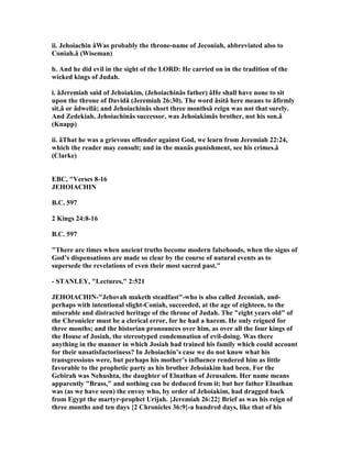 ii. Jehoiachin âWas probably the throne-name of Jeconiah, abbreviated also to
Coniah.â (Wiseman)
b. And he did evil in the sight of the LORD: He carried on in the tradition of the
wicked kings of Judah.
i. âJeremiah said of Jehoiakim, (Jehoiachinâs father) âHe shall have none to sit
upon the throne of Davidâ (Jeremiah 26:30). The word âsitâ here means to âfirmly
sit,â or âdwellâ; and Jehoiachinâs short three monthsâ reign was not that surely.
And Zedekiah, Jehoiachinâs successor, was Jehoiakimâs brother, not his son.â
(Knapp)
ii. âThat he was a grievous offender against God, we learn from Jeremiah 22:24,
which the reader may consult; and in the manâs punishment, see his crimes.â
(Clarke)
EBC, "Verses 8-16
JEHOIACHI
B.C. 597
2 Kings 24:8-16
B.C. 597
"There are times when ancient truths become modern falsehoods, when the signs of
God’s dispensations are made so clear by the course of natural events as to
supersede the revelations of even their most sacred past."
- STA LEY, "Lectures," 2:521
JEHOIACHI -"Jehovah maketh steadfast"-who is also called Jeconiah, and-
perhaps with intentional slight-Coniah, succeeded, at the age of eighteen, to the
miserable and distracted heritage of the throne of Judah. The "eight years old" of
the Chronicler must be a clerical error, for he had a harem. He only reigned for
three months; and the historian pronounces over him, as over all the four kings of
the House of Josiah, the stereotyped condemnation of evil-doing. Was there
anything in the manner in which Josiah had trained his family which could account
for their unsatisfactoriness? In Jehoiachin’s case we do not know what his
transgressions were, but perhaps his mother’s influence rendered him as little
favorable to the prophetic party as his brother Jehoiakim had been. For the
Gebirah was ehushta, the daughter of Elnathan of Jerusalem. Her name means
apparently "Brass," and nothing can be deduced from it; but her father Elnathan
was (as we have seen) the envoy who, by order of Jehoiakim, had dragged back
from Egypt the martyr-prophet Urijah. {Jeremiah 26:22} Brief as was his reign of
three months and ten days {2 Chronicles 36:9}-a hundred days, like that of his
 