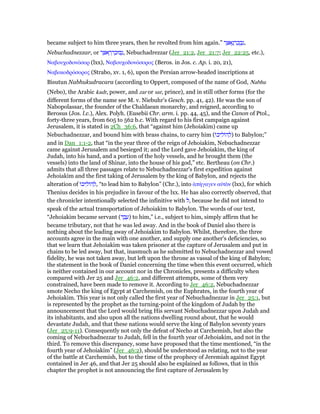 became subject to him three years, then he revolted from him again.” ‫ר‬ ַ ‫א‬ֶ‫נ‬ ְ‫ד‬ ַ‫כ‬ ֻ‫ב‬ְ‫,נ‬
Nebuchadnezzar, or ‫ר‬ ַ ‫א‬ ֶ‫ר‬ ְ‫ד‬ ַ‫בוּכ‬ְ‫,נ‬ Nebuchadrezzar (Jer_21:2, Jer_21:7; Jer_22:25, etc.),
Ναβουχοδονόσορ (lxx), Ναβουχοδονόσορος (Beros. in Jos. c. Ap. i. 20, 21),
Ναβοκοδρόσορος (Strabo, xv. 1, 6), upon the Persian arrow-headed inscriptions at
Bisutun Nabhukudracara (according to Oppert, composed of the name of God, Nabhu
(Nebo), the Arabic kadr, power, and zar or sar, prince), and in still other forms (for the
different forms of the name see M. v. Niebuhr's Gesch. pp. 41, 42). He was the son of
Nabopolassar, the founder of the Chaldaean monarchy, and reigned, according to
Berosus (Jos. l.c.), Alex. Polyh. (Eusebii Chr. arm. i. pp. 44, 45), and the Canon of Ptol.,
forty-three years, from 605 to 562 b.c. With regard to his first campaign against
Jerusalem, it is stated in 2Ch_36:6, that “against him (Jehoiakim) came up
Nebuchadnezzar, and bound him with brass chains, to carry him (‫ּו‬‫כ‬‫י‬ ִ‫ּול‬‫ה‬ ְ‫)ל‬ to Babylon;”
and in Dan_1:1-2, that “in the year three of the reign of Jehoiakim, Nebuchadnezzar
came against Jerusalem and besieged it; and the Lord gave Jehoiakim, the king of
Judah, into his hand, and a portion of the holy vessels, and he brought them (the
vessels) into the land of Shinar, into the house of his god,” etc. Bertheau (on Chr.)
admits that all three passages relate to Nebuchadnezzar's first expedition against
Jehoiakim and the first taking of Jerusalem by the king of Babylon, and rejects the
alteration of ‫ּו‬‫כ‬‫י‬ ִ‫ּול‬‫ה‬ ְ‫,ל‬ “to lead him to Babylon” (Chr.), into ᅊπήγαγεν αᆒτᆵν (lxx), for which
Thenius decides in his prejudice in favour of the lxx. He has also correctly observed, that
the chronicler intentionally selected the infinitive with ‫,ל‬ because he did not intend to
speak of the actual transportation of Jehoiakim to Babylon. The words of our text,
“Jehoiakim became servant (‫ד‬ ֶ‫ב‬ ֶ‫)ע‬ to him,” i.e., subject to him, simply affirm that he
became tributary, not that he was led away. And in the book of Daniel also there is
nothing about the leading away of Jehoiakim to Babylon. Whilst, therefore, the three
accounts agree in the main with one another, and supply one another's deficiencies, so
that we learn that Jehoiakim was taken prisoner at the capture of Jerusalem and put in
chains to be led away, but that, inasmuch as he submitted to Nebuchadnezzar and vowed
fidelity, he was not taken away, but left upon the throne as vassal of the king of Babylon;
the statement in the book of Daniel concerning the time when this event occurred, which
is neither contained in our account nor in the Chronicles, presents a difficulty when
compared with Jer 25 and Jer_46:2, and different attempts, some of them very
constrained, have been made to remove it. According to Jer_46:2, Nebuchadnezzar
smote Necho the king of Egypt at Carchemish, on the Euphrates, in the fourth year of
Jehoiakim. This year is not only called the first year of Nebuchadnezzar in Jer_25:1, but
is represented by the prophet as the turning-point of the kingdom of Judah by the
announcement that the Lord would bring His servant Nebuchadnezzar upon Judah and
its inhabitants, and also upon all the nations dwelling round about, that he would
devastate Judah, and that these nations would serve the king of Babylon seventy years
(Jer_25:9-11). Consequently not only the defeat of Necho at Carchemish, but also the
coming of Nebuchadnezzar to Judah, fell in the fourth year of Jehoiakim, and not in the
third. To remove this discrepancy, some have proposed that the time mentioned, “in the
fourth year of Jehoiakim” (Jer_46:2), should be understood as relating, not to the year
of the battle at Carchemish, but to the time of the prophecy of Jeremiah against Egypt
contained in Jer 46, and that Jer 25 should also be explained as follows, that in this
chapter the prophet is not announcing the first capture of Jerusalem by
 