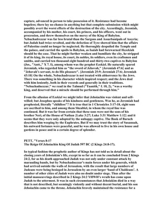 capture, advanced in person to take possession of it. Resistance had become
hopeless; there lay no chance in anything but that complete submission which might
possibly avert the worst effects of the destruction of the city. Accordingly, Jeconiah,
accompanied by his mother, his court, his princes, and his officers, went out in
procession, and threw themselves on the mercy of the King of Babylon.
ebuchadrezzar was far less brutal than the Sargons and Assurbanipals of Assyria;
but Judah had twice revolted, and the defection of Tyre showed him that the affairs
of Palestine could no longer be neglected. He thoroughly despoiled the Temple and
the palace, and carried the spoils to Babylon, as Isaiah had forewarned Hezekiah
should be the case. That he might further weaken and humiliate the city, he stripped
it of its king, its royal house, its court, its nobles, its soldiers, even its craftsmen and
smiths, and carried ten thousand eight hundred and thirty-two captives to Babylon
(Jos., "Antt.," X 7. I), among whom was the prophet Ezekiel. He naturally spared
Jeremiah, who regarded him as "the sword of Jehovah," {Jeremiah 47:6} and as
"Jehovah’s servant, to do His pleasure". {Jeremiah 25:9; Jeremiah 27:6; Jeremiah
43:10} On the whole, ebuchadrezzar is not treated with abhorrence by the Jews.
There was something in his character which inspired respect; and the Jews deal
with him leniently, both in their records and generally in their traditions.
" ebuchadnezzar," we read in the Talmud ("Taanith," f. 18, 2), "was a worthy
king, and deserved that a miracle should be performed through him."
From the allusion of Ezekiel we might infer that Jehoiachin was violent and self-
willed; but Josephus speaks of his kindness and gentleness. Was he, as Jeremiah had
prophesied, literally "childless"? It is true that in 1 Chronicles 3:17-18, eight sons
are ascribed to him, and among them Shealtiel, in whom the royal line was
continued. But it was far from certain that these sons were not the sons of his
brother eri, of the House of athan {Luke 3:27; Luke 3:31 Matthew 1:12} and it
seems that they were only adopted by the unhappy captive. The Book of Baruch
describes him weeping by the Euphrates. But if we may trust the story of Susannah,
his outward fortunes were peaceful, and he was allowed to live in his own house and
gardens in peace and in a certain degree of splendor.
PETT, "Verses 8-17
The Reign Of Jehoiachin King Of Judah 597 BC (2 Kings 24:8-17).
In typical fashion the prophetic author of Kings has not told us in detail about the
closing years of Jehoiakim’s life, except in so far as it can be concluded from 2 Kings
24:2, for as his death approached Judah was not only under constant attack by
marauding bands, but by ebuchadnezzar’s main forces under his generals, which
had arrived outside the walls of Jerusalem, with the result that large numbers of
Judeans were being besieged in Jerusalem by an even larger ‘band of Chaldeans’. A
number of other cities of Judah were also no doubt under siege. Thus after the
initial manoeuvrings described in 2 Kings 24:2 YHWH’s wrath has come upon
Judah to the uttermost. It was in such circumstances that Jehoiakim died in a way
that is not described, but seemingly violently and without decent burial, and his son
Jehoiachin came to the throne. Jehoiachin bravely maintained the resistance for a
 