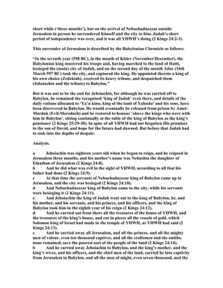 short while (‘three months’), but on the arrival of ebuchadnezzar outside
Jerusalem in person he surrendered himself and the city to him. Judah’s short
period of independence was over, and it was all YHWH’s doing (2 Kings 24:2-3).
This surrender of Jerusalem is described by the Babylonian Chronicle as follows:
“In the seventh year (598 BC), in the month of Kislev ( ovember/December), the
Babylonian king mustered his troops and, having marched to the land of Hatti,
besieged the (main) city of Judah, and on the second day of the month Adar (16th
March 597 BC) took the city, and captured the king. He appointed therein a king of
his own choice (Zedekiah), received its heavy tribute, and despatched them
(Jehoiachin and the tribute) to Babylon.”
But it was not to be the end for Jehoiachin, for although he was carried off to
Babylon, he remained the recognised ‘king of Judah’ even there, and details of the
daily rations allocated to ‘Ya’u kinu, king of the land of Yahudu’ and his sons, have
been discovered in Babylon. He would eventually be released from prison by Amel-
Marduk (Evil-Merodach) and be restored to honour ‘above the kings who were with
him in Babylon’, sitting continually at the table of the king of Babylon as the king’s
pensioner (2 Kings 25:29-30). In spite of all YHWH had not forgotten His promises
to the son of David, and hope for the future had dawned. But before that Judah had
to sink into the depths of despair.
Analysis.
a Jehoiachin was eighteen years old when he began to reign, and he reigned in
Jerusalem three months, and his mother’s name was ehushta the daughter of
Elnathan of Jerusalem (2 Kings 24:8).
b And he did what was evil in the sight of YHWH, according to all that his
father had done (2 Kings 24:9).
c At that time the servants of ebuchadnezzar king of Babylon came up to
Jerusalem, and the city was besieged (2 Kings 24:10).
d And ebuchadnezzar king of Babylon came to the city, while his servants
were besieging it (2 Kings 24:11).
e And Jehoiachin the king of Judah went out to the king of Babylon, he, and
his mother, and his servants, and his princes, and his officers, and the king of
Babylon took him in the eighth year of his reign (2 Kings 24:12).
d And he carried out from there all the treasures of the house of YHWH, and
the treasures of the king’s house, and cut in pieces all the vessels of gold, which
Solomon king of Israel had made in the temple of YHWH, as YHWH had said (2
Kings 24:13).
c And he carried away all Jerusalem, and all the princes, and all the mighty
men of valour, even ten thousand captives, and all the craftsmen and the smiths,
none remained, save the poorest sort of the people of the land (2 Kings 24:14).
b And he carried away Jehoiachin to Babylon, and the king’s mother, and the
king’s wives, and his officers, and the chief men of the land, carried he into captivity
from Jerusalem to Babylon, and all the men of might, even seven thousand, and the
 