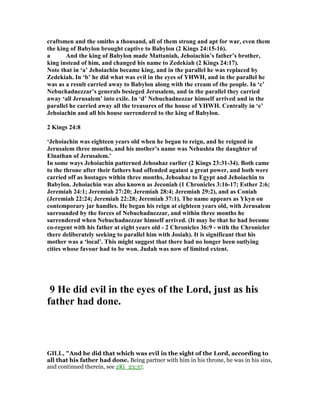 craftsmen and the smiths a thousand, all of them strong and apt for war, even them
the king of Babylon brought captive to Babylon (2 Kings 24:15-16).
a And the king of Babylon made Mattaniah, Jehoiachin’s father’s brother,
king instead of him, and changed his name to Zedekiah (2 Kings 24:17).
ote that in ‘a’ Jehoiachin became king, and in the parallel he was replaced by
Zedekiah. In ‘b’ he did what was evil in the eyes of YHWH, and in the parallel he
was as a result carried away to Babylon along with the cream of the people. In ‘c’
ebuchadnezzar’s generals besieged Jerusalem, and in the parallel they carried
away ‘all Jerusalem’ into exile. In ‘d’ ebuchadnezzar himself arrived and in the
parallel he carried away all the treasures of the house of YHWH. Centrally in ‘e’
Jehoiachin and all his house surrendered to the king of Babylon.
2 Kings 24:8
‘Jehoiachin was eighteen years old when he began to reign, and he reigned in
Jerusalem three months, and his mother’s name was ehushta the daughter of
Elnathan of Jerusalem.’
In some ways Jehoiachin patterned Jehoahaz earlier (2 Kings 23:31-34). Both came
to the throne after their fathers had offended against a great power, and both were
carried off as hostages within three months, Jehoahaz to Egypt and Jehoiachin to
Babylon. Jehoiachin was also known as Jeconiah (1 Chronicles 3:16-17; Esther 2:6;
Jeremiah 24:1; Jeremiah 27:20; Jeremiah 28:4; Jeremiah 29:2), and as Coniah
(Jeremiah 22:24; Jeremiah 22:28; Jeremiah 37:1). The name appears as Ykyn on
contemporary jar handles. He began his reign at eighteen years old, with Jerusalem
surrounded by the forces of ebuchadnezzar, and within three months he
surrendered when ebuchadnezzar himself arrived. (It may be that he had become
co-regent with his father at eight years old - 2 Chronicles 36:9 - with the Chronicler
there deliberately seeking to parallel him with Josiah). It is significant that his
mother was a ‘local’. This might suggest that there had no longer been outlying
cities whose favour had to be won. Judah was now of limited extent.
9 He did evil in the eyes of the Lord, just as his
father had done.
GILL, "And he did that which was evil in the sight of the Lord, according to
all that his father had done. Being partner with him in his throne, he was in his sins,
and continued therein, see 2Ki_23:37.
 