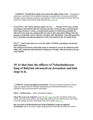 JAMISO , "he did that which was evil in the sight of the Lord — Untaught by
experience, and deaf to the prophetic warnings, he pursued the evil courses which had
brought so many disasters upon the royal family as well as the people of Judah. This bad
character is figuratively but strongly depicted (Eze_19:5-7).
ELLICOTT, "(9) And he did that which was evil . . .—Ezekiel 19:5-9 refers to him,
according to Keil and Ewald; but Thenius asks how, in his position, and during his
brief reign of ninety (?) days, a considerable number of which must probably be
allowed for the siege, he could possibly do what is there described. Hitzig refers the
passage to Zedekiah; and so Thenius. Josephus calls Jehoiachin “naturally good and
just;” probably misunderstanding the words of Jeremiah 22:24; Jeremiah 22:28.
PETT, "‘And he did what was evil in the sight of YHWH, according to all that his
father had done.’
On coming to the throne Jehoiachin made no attempt to reverse the idolatries of his
father. He continued with Jehoiakim’s idolatrous worship. Thus he found no favour
with YHWH.
10 At that time the officers of ebuchadnezzar
king of Babylon advanced on Jerusalem and laid
siege to it,
BAR ES, "Came up against Jerusalem - The cause and circumstances of this
siege are equally obscure. Perhaps Nebuchadnezzar detected Jehoiachin in some
attempt to open communications with Egypt.
GILL, "At that time,.... When Jehoiachin reigned:
when the year was expired; so it is in 2Ch_36:10 or at the revolution of the year;
which some take to be autumn, the beginning of the civil year with the Jews; but rather
it was the spring, the time when kings went out to battle, 2Sa_11:1.
the servants of Nebuchadnezzar king of Babylon came up against
Jerusalem; that is, his army, under proper generals and officers, and by his orders:
 