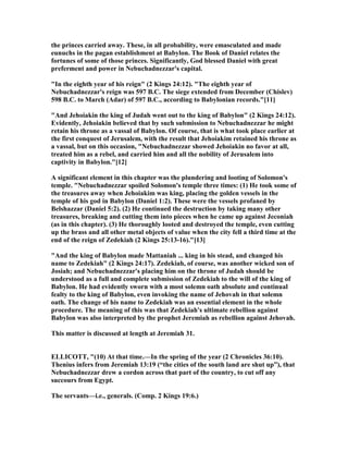 the princes carried away. These, in all probability, were emasculated and made
eunuchs in the pagan establishment at Babylon. The Book of Daniel relates the
fortunes of some of those princes. Significantly, God blessed Daniel with great
preferment and power in ebuchadnezzar's capital.
"In the eighth year of his reign" (2 Kings 24:12). "The eighth year of
ebuchadnezzar's reign was 597 B.C. The siege extended from December (Chislev)
598 B.C. to March (Adar) of 597 B.C., according to Babylonian records."[11]
"And Jehoiakin the king of Judah went out to the king of Babylon" (2 Kings 24:12).
Evidently, Jehoiakin believed that by such submission to ebuchadnezzar he might
retain his throne as a vassal of Babylon. Of course, that is what took place earlier at
the first conquest of Jerusalem, with the result that Jehoiakim retained his throne as
a vassal, but on this occasion, " ebuchadnezzar showed Jehoiakin no favor at all,
treated him as a rebel, and carried him and all the nobility of Jerusalem into
captivity in Babylon."[12]
A significant element in this chapter was the plundering and looting of Solomon's
temple. " ebuchadnezzar spoiled Solomon's temple three times: (1) He took some of
the treasures away when Jehoiakim was king, placing the golden vessels in the
temple of his god in Babylon (Daniel 1:2). These were the vessels profaned by
Belshazzar (Daniel 5:2). (2) He continued the destruction by taking many other
treasures, breaking and cutting them into pieces when he came up against Jeconiah
(as in this chapter). (3) He thoroughly looted and destroyed the temple, even cutting
up the brass and all other metal objects of value when the city fell a third time at the
end of the reign of Zedekiah (2 Kings 25:13-16)."[13]
"And the king of Babylon made Mattaniah ... king in his stead, and changed his
name to Zedekiah" (2 Kings 24:17). Zedekiah, of course, was another wicked son of
Josiah; and ebuchadnezzar's placing him on the throne of Judah should be
understood as a full and complete submission of Zedekiah to the will of the king of
Babylon. He had evidently sworn with a most solemn oath absolute and continual
fealty to the king of Babylon, even invoking the name of Jehovah in that solemn
oath. The change of his name to Zedekiah was an essential element in the whole
procedure. The meaning of this was that Zedekiah's ultimate rebellion against
Babylon was also interpreted by the prophet Jeremiah as rebellion against Jehovah.
This matter is discussed at length at Jeremiah 31.
ELLICOTT, "(10) At that time.—In the spring of the year (2 Chronicles 36:10).
Thenius infers from Jeremiah 13:19 (“the cities of the south land are shut up”), that
ebuchadnezzar drew a cordon across that part of the country, to cut off any
succours from Egypt.
The servants—i.e., generals. (Comp. 2 Kings 19:6.)
 