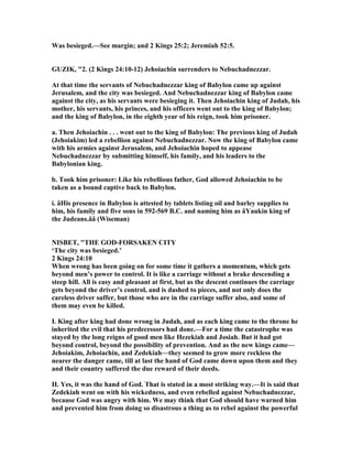 Was besieged.—See margin; and 2 Kings 25:2; Jeremiah 52:5.
GUZIK, "2. (2 Kings 24:10-12) Jehoiachin surrenders to ebuchadnezzar.
At that time the servants of ebuchadnezzar king of Babylon came up against
Jerusalem, and the city was besieged. And ebuchadnezzar king of Babylon came
against the city, as his servants were besieging it. Then Jehoiachin king of Judah, his
mother, his servants, his princes, and his officers went out to the king of Babylon;
and the king of Babylon, in the eighth year of his reign, took him prisoner.
a. Then Jehoiachin . . . went out to the king of Babylon: The previous king of Judah
(Jehoiakim) led a rebellion against ebuchadnezzar. ow the king of Babylon came
with his armies against Jerusalem, and Jehoiachin hoped to appease
ebuchadnezzar by submitting himself, his family, and his leaders to the
Babylonian king.
b. Took him prisoner: Like his rebellious father, God allowed Jehoiachin to be
taken as a bound captive back to Babylon.
i. âHis presence in Babylon is attested by tablets listing oil and barley supplies to
him, his family and five sons in 592-569 B.C. and naming him as âYaukin king of
the Judeans.ââ (Wiseman)
ISBET, "THE GOD-FORSAKE CITY
‘The city was besieged.’
2 Kings 24:10
When wrong has been going on for some time it gathers a momentum, which gets
beyond men’s power to control. It is like a carriage without a brake descending a
steep hill. All is easy and pleasant at first, but as the descent continues the carriage
gets beyond the driver’s control, and is dashed to pieces, and not only does the
careless driver suffer, but those who are in the carriage suffer also, and some of
them may even be killed.
I. King after king had done wrong in Judah, and as each king came to the throne he
inherited the evil that his predecessors had done.—For a time the catastrophe was
stayed by the long reigns of good men like Hezekiah and Josiah. But it had got
beyond control, beyond the possibility of prevention. And as the new kings came—
Jehoiakim, Jehoiachin, and Zedekiah—they seemed to grow more reckless the
nearer the danger came, till at last the hand of God came down upon them and they
and their country suffered the due reward of their deeds.
II. Yes, it was the hand of God. That is stated in a most striking way.—It is said that
Zedekiah went on with his wickedness, and even rebelled against ebuchadnezzar,
because God was angry with him. We may think that God should have warned him
and prevented him from doing so disastrous a thing as to rebel against the powerful
 