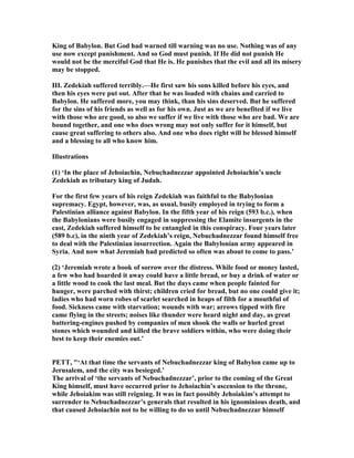 King of Babylon. But God had warned till warning was no use. othing was of any
use now except punishment. And so God must punish. If He did not punish He
would not be the merciful God that He is. He punishes that the evil and all its misery
may be stopped.
III. Zedekiah suffered terribly.—He first saw his sons killed before his eyes, and
then his eyes were put out. After that he was loaded with chains and carried to
Babylon. He suffered more, you may think, than his sins deserved. But he suffered
for the sins of his friends as well as for his own. Just as we are benefited if we live
with those who are good, so also we suffer if we live with those who are bad. We are
bound together, and one who does wrong may not only suffer for it himself, but
cause great suffering to others also. And one who does right will be blessed himself
and a blessing to all who know him.
Illustrations
(1) ‘In the place of Jehoiachin, ebuchadnezzar appointed Jehoiachin’s uncle
Zedekiah as tributary king of Judah.
For the first few years of his reign Zedekiah was faithful to the Babylonian
supremacy. Egypt, however, was, as usual, busily employed in trying to form a
Palestinian alliance against Babylon. In the fifth year of his reign (593 b.c.), when
the Babylonians were busily engaged in suppressing the Elamite insurgents in the
east, Zedekiah suffered himself to be entangled in this conspiracy. Four years later
(589 b.c), in the ninth year of Zedekiah’s reign, ebuchadnezzar found himself free
to deal with the Palestinian insurrection. Again the Babylonian army appeared in
Syria. And now what Jeremiah had predicted so often was about to come to pass.’
(2) ‘Jeremiah wrote a book of sorrow over the distress. While food or money lasted,
a few who had hoarded it away could have a little bread, or buy a drink of water or
a little wood to cook the last meal. But the days came when people fainted for
hunger, were parched with thirst; children cried for bread, but no one could give it;
ladies who had worn robes of scarlet searched in heaps of filth for a mouthful of
food. Sickness came with starvation; wounds with war; arrows tipped with fire
came flying in the streets; noises like thunder were heard night and day, as great
battering-engines pushed by companies of men shook the walls or hurled great
stones which wounded and killed the brave soldiers within, who were doing their
best to keep their enemies out.’
PETT, "‘At that time the servants of ebuchadnezzar king of Babylon came up to
Jerusalem, and the city was besieged.’
The arrival of ‘the servants of ebuchadnezzar’, prior to the coming of the Great
King himself, must have occurred prior to Jehoiachin’s ascension to the throne,
while Jehoiakim was still reigning. It was in fact possibly Jehoiakim’s attempt to
surrender to ebuchadnezzar’s generals that resulted in his ignominious death, and
that caused Jehoiachin not to be willing to do so until ebuchadnezzar himself
 