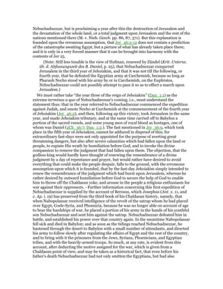 Nebuchadnezzar, but is proclaiming a year after this the destruction of Jerusalem and
the devastation of the whole land, or a total judgment upon Jerusalem and the rest of the
nations mentioned there (M. v. Nieb. Gesch. pp. 86, 87, 371). But this explanation is
founded upon the erroneous assumption, that Jer_46:3-12 does not contain a prediction
of the catastrophe awaiting Egypt, but a picture of what has already taken place there;
and it is only in a very forced manner that it can be brought into harmony with the
contents of Jer 25.
(Note: Still less tenable is the view of Hofman, renewed by Zündel (Krit. Unterss.
üb. d. Abfassungszeit des B. Daniel, p. 25), that Nebuchadnezzar conquered
Jerusalem in the third year of Jehoiakim, and that it was not till the following, or
fourth year, that he defeated the Egyptian army at Carchemish, because so long as
Pharaoh Necho stood with his army by or in Carchemish, on the Euphrates,
Nebuchadnezzar could not possibly attempt to pass it so as to effect a march upon
Jerusalem.)
We must rather take “the year three of the reign of Jehoiakim” (Dan_1:1) as the
extreme terminus a quo of Nebuchadnezzar's coming, i.e., must understand the
statement thus: that in the year referred to Nebuchadnezzar commenced the expedition
against Judah, and smote Necho at Carchemish at the commencement of the fourth year
of Jehoiakim (Jer_46:2), and then, following up this victory, took Jerusalem in the same
year, and made Jehoiakim tributary, and at the same time carried off to Babylon a
portion of the sacred vessels, and some young men of royal blood as hostages, one of
whom was Daniel (2Ch_36:7; Dan_1:2.). The fast mentioned in Jer_36:9, which took
place in the fifth year of Jehoiakim, cannot be adduced in disproof of this; for
extraordinary fast-days were not only appointed for the purpose of averting great
threatening dangers, but also after severe calamities which had fallen upon the land or
people, to expiate His wrath by humiliation before God, and to invoke the divine
compassion to remove the judgment that had fallen upon them. The objection, that the
godless king would hardly have thought of renewing the remembrance of a divine
judgment by a day of repentance and prayer, but would rather have desired to avoid
everything that could make the people despair, falls to the ground, with the erroneous
assumption upon which it is founded, that by the fast-day Jehoiakim simply intended to
renew the remembrance of the judgment which had burst upon Jerusalem, whereas he
rather desired by outward humiliation before God to secure the help of God to enable
him to throw off the Chaldaean yoke, and arouse in the people a religious enthusiasm for
war against their oppressors. - Further information concerning this first expedition of
Nebuchadnezzar is supplied by the account of Berosus, which Josephus (Ant. x. 11, and
c. Ap. i. 19) has preserved from the third book of his Chaldaean history, namely, that
when Nabopolassar received intelligence of the revolt of the satrap whom he had placed
over Egypt, Coele-Syria, and Phoenicia, because he was no longer able on account of age
to bear the hardships of war, he placed a portion of his army in the hands of his youthful
son Nebuchadnezzar and sent him against the satrap. Nebuchadnezzar defeated him in
battle, and established his power over that country again. In the meantime Nabopolassar
fell sick and died in Babylon; and as soon as the tidings reached Nebuchadnezzar, he
hastened through the desert to Babylon with a small number of attendants, and directed
his army to follow slowly after regulating the affairs of Egypt and the rest of the country,
and to bring with it the prisoners from the Jews, Syrians, Phoenicians, and Egyptian
tribes, and with the heavily-armed troops. So much, at any rate, is evident from this
account, after deducting the motive assigned for the war, which is given from a
Chaldaean point of view, and may be taken as a historical fact, that even before his
father's death Nebuchadnezzar had not only smitten the Egyptians, but had also
 