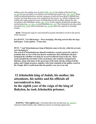 military men, the mighty men of valour (2Ki_24:14), the mighty of the land (2Ki_
24:15), the men of might, even all that were strong and apt for war, 2Ki_24:16. These
could not defend themselves, and the conqueror would not leave them to defend their
country, but took them away, to be employed in his service. (4.) All the craftsmen and
smiths who made weapons of war; in taking them he did, in effect, disarm the city,
according to the Philistines' policy, 1Sa_13:19. In this captivity Ezekiel the prophet was
carried away (Eze_1:1, Eze_1:2) and Mordecai, Est_2:6. This Jehoiachin was also called
Jeconiah (1Ch_3:16), and in contempt (Jer_22:24, where his captivity is foretold)
Coniah.
K&D, "During the siege he came himself to punish Jehoiakim's revolt in the person
of his successor.
ELLICOTT, "(11) Did besiege.—Were besieging. The king arrived after the siege
had begun. Came against.—Came unto.
PETT, "‘And ebuchadnezzar king of Babylon came to the city, while his servants
were besieging it.’
The arrival of ebuchadnezzar himself would have caused a great stir, and it is
probable that, in view of the fact that he would learn that Jehoiakim who had
instigated the rebellion was dead, he on arrival offered terms to the city. These
terms included the surrender of the royal house who would be transported to
Babylon, along with many of the great men of the land, and the seizing of all the
palace and Temple treasures, together with what remained of the golden vessels in
the Temple. But it would mean that the punitive war was at an end.
12 Jehoiachin king of Judah, his mother, his
attendants, his nobles and his officials all
surrendered to him.
In the eighth year of the reign of the king of
Babylon, he took Jehoiachin prisoner.
BAR ES, "The eighth year - Jeremiah calls it the seventh year Jer_52:28, a
statement which implies only a different manner of counting regnal years.
 