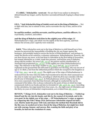 CLARKE, "Jehoiachin - went out - He saw that it was useless to attempt to
defend himself any longer; and he therefore surrendered himself, hoping to obtain better
terms.
GILL, "And Jehoiachin king of Judah went out to the king of Babylon,.... Not
to fight with him, but to submit to him, and to surrender the city to him, and be at his
mercy:
he and his mother, and his servants, and his princes, and his officers; the
royal family, courtiers, and nobles:
and the king of Babylon took him in the eighth year of his reign; Of
Nebuchadnezzar's reign, and which was the eighth of the first captivity, and from
whence the seventy years' captivity were reckoned.
K&D, "Then Jehoiachin went out to the king of Babylon to yield himself up to him,
because he perceived the impossibility of holding the city any longer against the
besiegers, and probably hoped to secure the favour of Nebuchadnezzar, and perhaps to
retain the throne as his vassal by a voluntary submission. Nebuchadnezzar, however, did
not show favour any more, as he had done to Jehoiakim at the first taking of Jerusalem,
but treated Jehoiachin as a rebel, made him prisoner, and led him away to Babylon,
along with his mother, his wives (2Ki_24:15), his princes and his chamberlains, as
Jeremiah had prophesied (Jer_22:24.), in the eighth year of his (Nebuchadnezzar's)
reign. The reference to the king's mother in 2Ki_24:12 and 2Ki_24:15 is not to be
explained on the ground that she still acted as guardian over the king, who was not yet of
age (J. D. Mich.), but from the influential position which she occupied in the kingdom as
‫ה‬ ָ‫יר‬ ִ‫ב‬ְ ַ‫ה‬ (Jer_29:2 : see at 1Ki_14:21). The eighth year of the reign of Nebuchadnezzar is
reckoned from the time when his father had transferred to him the chief command over
the army to make war upon Necho, according to which his first year coincides with the
fourth year of Jehoiakim (Jer_25:1). As Nebuchadnezzar acted as king, so far as the
Jews were concerned, from that time forward, although he conducted the war by
command of his father, this is always reckoned as the point of time at which his reign
commenced, both in our books and also in Jeremiah (cf. 2Ki_25:8; Jer_32:1). According
to this calculation, his reign lasted forty-four years, viz., the eight years of Jehoiakim and
the thirty-six years of Jehoiachin's imprisonment, as is evident from 2Ki_25:27.
BE SO , "2 Kings 24:12. Jehoiachin went out to the king of Babylon — Yielded up
himself and the city into his hands; and this by the counsel of Jeremiah, and to his
own good. In the eighth year of his reign — Of ebuchadnezzar’s reign, as appears
by comparing this with 2 Kings 25:8; and because Jehoiachin reigned not half a
year. Had he made his peace with God, and taken the method that Hezekiah did in
the like case, he needed not to have feared the king of Babylon, but might have held
out with courage, honour, and success. But, wanting the faith and piety of an
Israelite, he had not the resolution of a man.
 