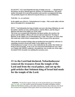 ELLICOTT, "(12) And Jehoiaehin the king of Judah went out . . .—Despairing of
the defence, he threw himself upon the clemency of ebuchadnezzar. The queen-
mother (Jeremiah 22:2) and all his grandees and courtiers accompanied the king,
who probably hoped to be allowed to keep his throne as a vassal of Babylon.
Took him—i.e., as a prisoner.
In the eighth year of his (i.e., ebuchadnezzar’s) reign.—This exactly tallies with the
data of Jeremiah 25:1; Jeremiah 46:2.
PETT, "‘And Jehoiachin the king of Judah went out to the king of Babylon, he, and
his mother, and his servants, and his princes, and his officers, and the king of
Babylon took him in the eighth year of his reign.’
The terms were accepted and Jehoiachin, the queen mother, his courtiers, his
princes and his military officers all went out and surrendered to ‘the king of
Babylon’ in the eighth year of ebuchadnezzar’s reign. They knew, of course, that
this could only result in their transportation. That was part of the agreement.
This is the first occasion in Kings when an incident has been dated by reference to
something external to Israel and Judah ‘in the eighth year of his
( ebuchadnezzar’s) reign’. It was a clear indication by the author that Judah was
living on borrowed time. As far as he was concerned ebuchadnezzar now ruled
over Judah with YHWH’s authority. (Jeremiah has ‘the seventh year of his reign’ -
Jeremiah 52:28. Jeremiah was omitting the accession year).
13 As the Lord had declared, ebuchadnezzar
removed the treasures from the temple of the
Lord and from the royal palace, and cut up the
gold articles that Solomon king of Israel had made
for the temple of the Lord.
BAR ES, "On the first capture of the city in the fourth (third) year of Jehoiakim
Dan_1:2; 2Ch_36:7, the vessels carried off consisted of smaller and lighter articles;
while now the heavier articles, as the table of showbread, the altar of incense, the ark of
the covenant were stripped of their gold, which was carried away by the conquerors.
 
