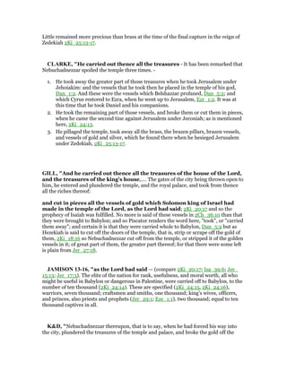 Little remained more precious than brass at the time of the final capture in the reign of
Zedekiah 2Ki_25:13-17.
CLARKE, "He carried out thence all the treasures - It has been remarked that
Nebuchadnezzar spoiled the temple three times. -
1. He took away the greater part of those treasures when he took Jerusalem under
Jehoiakim: and the vessels that he took then he placed in the temple of his god,
Dan_1:2. And these were the vessels which Belshazzar profaned, Dan_5:2; and
which Cyrus restored to Ezra, when he went up to Jerusalem, Ezr_1:2. It was at
this time that he took Daniel and his companions.
2. He took the remaining part of those vessels, and broke them or cut them in pieces,
when he came the second tine against Jerusalem under Jeconiah; as is mentioned
here, 2Ki_24:13.
3. He pillaged the temple, took away all the brass, the brazen pillars, brazen vessels,
and vessels of gold and silver, which he found there when he besieged Jerusalem
under Zedekiah, 2Ki_25:13-17.
GILL, "And he carried out thence all the treasures of the house of the Lord,
and the treasures of the king's house,.... The gates of the city being thrown open to
him, he entered and plundered the temple, and the royal palace, and took from thence
all the riches thereof:
and cut in pieces all the vessels of gold which Solomon king of Israel had
made in the temple of the Lord, as the Lord had said; 2Ki_20:17 and so the
prophecy of Isaiah was fulfilled. No more is said of these vessels in 2Ch_36:10 than that
they were brought to Babylon; and so Piscator renders the word here, "took", or "carried
them away"; and certain it is that they were carried whole to Babylon, Dan_5:2 but as
Hezekiah is said to cut off the doors of the temple, that is, strip or scrape off the gold of
them, 2Ki_18:16 so Nebuchadnezzar cut off from the temple, or stripped it of the golden
vessels in it; of great part of them, the greater part thereof; for that there were some left
is plain from Jer_27:18.
JAMISO 13-16, "as the Lord had said — (compare 2Ki_20:17; Isa_39:6; Jer_
15:13; Jer_17:3). The elite of the nation for rank, usefulness, and moral worth, all who
might be useful in Babylon or dangerous in Palestine, were carried off to Babylon, to the
number of ten thousand (2Ki_24:14). These are specified (2Ki_24:15, 2Ki_24:16),
warriors, seven thousand; craftsmen and smiths, one thousand; king’s wives, officers,
and princes, also priests and prophets (Jer_29:1; Eze_1:1), two thousand; equal to ten
thousand captives in all.
K&D, "Nebuchadnezzar thereupon, that is to say, when he had forced his way into
the city, plundered the treasures of the temple and palace, and broke the gold off the
 