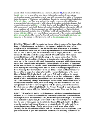 vessels which Solomon had made in the temple of Jehovah. ‫ץ‬ ֵ ִ‫,ק‬ to cut off, break off, as
in 2Ki_16:17, i.e., to bear off the gold plates. Nebuchadnezzar had already taken a
portion of the golden vessels of the temple away with him at the first taking of Jerusalem
in the fourth year of Jehoiakim, and had placed them in the temple of his god at Babylon
(2Ch_36:7; Dan_1:2). They were no doubt the smaller vessels of solid gold-basins,
scoops, goblets, knives, tongs, etc., - which Cyrus delivered up again to the Jews on their
return to their native land (Ezr_1:7.). This time he took the gold off the larger vessels,
which were simply plated with that metal, such as the altar of burnt-offering, the table of
shew-bread and ark of the covenant, and carried it away as booty, so that on the third
conquest of Jerusalem, in the time of Zedekiah, beside a few gold and silver basins and
scoops (2Ki_25:15) there were only the large brazen vessels of the court remaining (2Ki_
25:13-17; Jer_27:18.). The words, “as Jehovah had spoken,” refer to 2Ki_20:17 and Isa_
39:6, and to the sayings of other prophets, such as Jer_15:13; Jer_17:3, etc.
BE SO , "2 Kings 24:13. He carried out thence all the treasures of the house of the
Lord — ebuchadnezzar carried away the treasures and rich furniture of the
temple at three different times: First, In the third year of the reign of Jehoiakim,
when he first took Jerusalem, he carried a part of the vessels of the house of God
into the land of Shinar, and put them in the house of his god, Daniel 1:2. These were
the vessels which his son Belshazzar profaned, (Daniel 5:2,) and which Cyrus
restored to the Jews, (Ezra 1:7,) to be set up in the temple again, when rebuilt:
Secondly, In the reign of this Jehoiachin he took the city again, and cut in pieces a
great part of the vessels of gold which Solomon had made, and which, through some
means, had escaped his former plunder, and the plunder of the kings of Egypt and
Israel, who had rifled the city and temple more than once; perhaps being preserved
from them by the care of the priests, who hid them, or by the special providence of
God, disposing their hearts to leave them. Or if these vessels had been taken away
by any of these kings, they might afterward be recovered at the cost of the pious
kings of Judah: Thirdly, In the eleventh year of Zedekiah he pillaged the temple
once more, when he broke in pieces the pillars of brass, &c., and took away all the
vessels of silver and gold that he could find, and carried them to Babylon, 2 Kings
25:13. It is something strange, that among all this inventory, no mention is made of
the ark of the covenant, which, of all other things, was held most sacred. But it is
very probable that it was burned, together with the temple, in the last desolation;
for what some say of its being hidden by the Prophet Jeremiah in a certain cave in
mount ebo, is a mere fable. See Calmet’s Comment. and Dissert. on the Ark.
COKE, "2 Kings 24:13. And he carried out thence all the treasures of the house of
the Lord, &c.— ebuchadnezzar carried away the treasures and rich furniture of
the temple at three different times: First, In the third year of the reign of Jehoiakim
when he first took Jerusalem, he carried half of the vessels of the house of God away
into the land of Shinar, and put them into the house of his god, Daniel 1:2. These
were the vessels which his son Belshazzar profaned, Daniel 5:2 and which Cyrus
restored to the Jews, Ezra 1:7 to be set up in the temple again when rebuilt.
Secondly, In the reign of Jehoiachin he took the city again, and cut in pieces a great
part of the vessels of gold which Solomon had made, and which by some means or
 