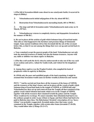 i. âThe fall of Jerusalem didnât come about in one cataclysmic battle; it occurred in
stages.â (Dilday)
Â· ebuchadnezzarâs initial subjugation of the city about 605 B.C.
Â· Destruction from ebuchadnezzarâs marauding bands, 601 to 598 B.C.
Â· The siege and fall of Jerusalem under ebuchadnezzarâs main army on 16
March, 597 B.C.
Â· ebuchadnezzar returns to completely destroy and depopulate Jerusalem in
the summer of 586 B.C.
b. He cut in pieces all the articles of gold which Solomon king of Israel had made:
This tells us what happened to the furniture and precious things of Solomonâs
temple. Some ancient traditions tell us that Jeremiah hid the ark of the covenant
before this, so that it was not among the things that were cut up and carried back to
Babylon.
c. one remained except the poorest people of the land: ebuchadnezzar not only
took the material treasures of Judah, but also the human treasures. Anyone with
any skills or abilities was taken captive to Babylon.
i. âThe like craft useth the devil, when he endeavoureth to take out of the way such
as are zealous and active, valiant for Godâs truth, and violent for his kingdom.â
(Trapp)
ii. Among these captives was the Prophet Ezekiel, who compiled his book of
prophecies while in captivity in Babylon.
iii. âWith only the poor and unskilled people of the land remaining, it might be
assumed that Jerusalem would cause no further trouble.â (Patterson and Austel)
PETT, "‘And he carried out from there all the treasures of the house of YHWH,
and the treasures of the king’s house, and cut in pieces all the vessels of gold, which
Solomon king of Israel had made in the temple of YHWH, as YHWH had said.’
ebuchadnezzar then cut up and removed from the Temple all that remained of the
golden vessels which Solomon had made which were in the Temple of YHWH,
together with all the treasures that remained in both the palace and the Temple.
These would not be overlarge. We must remember that Jehoiakim had had to tax
the ordinary people in order to pay tribute to Egypt, and that tribute had had to be
paid to Babylon since then. The Babylonian Chronicle’s description of it as ‘heavy
tribute’ was probably exaggerated. Jeremiah makes clear that some vessels
remained in the Temple, together with certain other items (Jeremiah 27:18-20).
They would follow later (2 Kings 25:13-17).
 