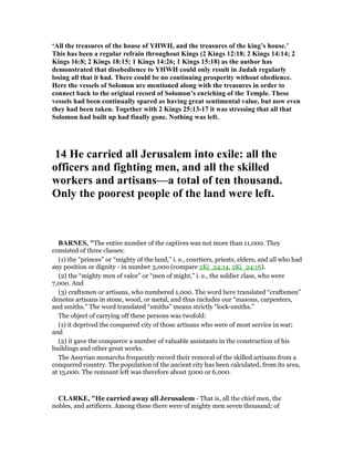 ‘All the treasures of the house of YHWH, and the treasures of the king’s house.’
This has been a regular refrain throughout Kings (2 Kings 12:18; 2 Kings 14:14; 2
Kings 16:8; 2 Kings 18:15; 1 Kings 14:26; 1 Kings 15:18) as the author has
demonstrated that disobedience to YHWH could only result in Judah regularly
losing all that it had. There could be no continuing prosperity without obedience.
Here the vessels of Solomon are mentioned along with the treasures in order to
connect back to the original record of Solomon’s enriching of the Temple. These
vessels had been continually spared as having great sentimental value, but now even
they had been taken. Together with 2 Kings 25:13-17 it was stressing that all that
Solomon had built up had finally gone. othing was left.
14 He carried all Jerusalem into exile: all the
officers and fighting men, and all the skilled
workers and artisans—a total of ten thousand.
Only the poorest people of the land were left.
BAR ES, "The entire number of the captives was not more than 11,000. They
consisted of three classes:
(1) the “princes” or “mighty of the land,” i. e., courtiers, priests, elders, and all who had
any position or dignity - in number 3,000 (compare 2Ki_24:14, 2Ki_24:16).
(2) the “mighty men of valor” or “men of might,” i. e., the soldier class, who were
7,000. And
(3) craftsmen or artisans, who numbered 1,000. The word here translated “craftsmen”
denotes artisans in stone, wood, or metal, and thus includes our “masons, carpenters,
and smiths.” The word translated “smiths” means strictly “lock-smiths.”
The object of carrying off these persons was twofold:
(1) it deprived the conquered city of those artisans who were of most service in war;
and
(2) it gave the conqueror a number of valuable assistants in the construction of his
buildings and other great works.
The Assyrian monarchs frequently record their removal of the skilled artisans from a
conquered country. The population of the ancient city has been calculated, from its area,
at 15,000. The remnant left was therefore about 5000 or 6,000.
CLARKE, "He carried away all Jerusalem - That is, all the chief men, the
nobles, and artificers. Among these there were of mighty men seven thousand; of
 