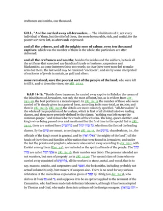 craftsmen and smiths, one thousand.
GILL, "And he carried away all Jerusalem,.... The inhabitants of it; not every
individual of them, but the chief of them, the more honourable, rich, and useful; for the
poorer sort were left, as afterwards expressed:
and all the princes, and all the mighty men of valour, even ten thousand
captives; which was the number of them in the whole; the particulars are after
delivered:
and all the craftsmen and smiths; besides the nobles and the soldiers, he took all
the artificers that exercised any handicraft trade or business; carpenters and
blacksmiths, as some interpret these two words; so that there were none left to make
arms for them; the last word may be rendered "enclosers", and are by some interpreted
of enclosers of jewels in metals, as gold and silver:
none remained, save the poorest sort of the people of the land; who were left
to till it, and to dress the vines; see 2Ki_25:12.
K&D 14-16, "Beside these treasures, he carried away captive to Babylon the cream of
the inhabitants of Jerusalem, not only the most affluent, but, as is evident from Jer_
24:1-10, the best portion in a moral respect. In 2Ki_24:14 the number of those who were
carried off is simply given in a general form, according to its sum-total, as 10,000; and
then in 2Ki_24:15, 2Ki_24:16 the details are more minutely specified. “All Jerusalem” is
the whole of the population of Jerusalem, which is first of all divided into two leading
classes, and then more precisely defined by the clause, “nothing was left except the
common people,” and reduced to the cream of the citizens. The king, queen-mother, and
king's wives being passed over and mentioned for the first time in the special list in 2Ki_
24:15, there are noticed here ‫ים‬ ִ‫ר‬ ָ ַ‫ל־ה‬ ָⅴ and ‫ל‬ִ‫י‬ ַ‫ח‬ ַ‫ה‬ ‫י‬ ֵ‫ּור‬ ִ ‫ּל‬ⅴ, who form the first of the leading
classes. By the ‫ים‬ ִ‫ר‬ ָ‫שׂ‬ are meant, according to 2Ki_24:15, the ‫ים‬ ִ‫יס‬ ִ‫ר‬ ָ‫,ס‬ chamberlains, i.e., the
officials of the king's court in general, and by ‫ץ‬ ֶ‫ר‬ፎ ָ‫ה‬ ‫י‬ ֵ‫אוּל‬ (“the mighty of the land”) all the
heads of the tribes and families of the nation that were found in Jerusalem; and under
the last the priests and prophets, who were also carried away according to Jer_29:1, with
Ezekiel among them (Eze_1:1), are included as the spiritual heads of the people. The ‫ל‬ִ‫י‬ ַ‫ח‬ ַ‫ה‬
‫י‬ ֵ‫ּור‬ ִ are called ‫ל‬ִ‫י‬ ַ‫ח‬ ַ‫ה‬ ‫י‬ ֵ‫שׁ‬ְ‫נ‬ፍ in 2Ki_24:16; their number was 7000. The persons intended are
not warriors, but men of property, as in 2Ki_15:20. The second class of those who ere
carried away consisted of ‫שׁ‬ ָ‫ר‬ ָ‫ֽח‬ ֶ‫ל־ה‬ ָⅴ, all the workers in stone, metal, and wood, that is to
say, masons, smiths, and carpenters; and ‫ר‬ֵ ְ‫ס‬ ַ ַ‫,ה‬ the locksmiths, including probably not
actual locksmiths only, but makers of weapons also. There is no need for any serious
refutation of the marvellous explanation given of ‫ר‬ֵ ְ‫ס‬ ַ‫מ‬ by Hitzig (on Jer_24:1), who
derives it from ‫ס‬ ַ‫מ‬ and ‫ר‬ֵ, and supposes it to be an epithet applied to the remnant of the
Canaanites, who had been made into tributary labourers, although it has been adopted
by Thenius and Graf, who make them into artisans of the foreign socagers. ‫ץ‬ ֶ‫ר‬ፎ ָ‫ם־ה‬ ַ‫ע‬ ‫ת‬ ַ ַ =
 