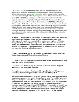 ‫ץ‬ ֶ‫ר‬ፎ ָ‫ת־ה‬ ַ ַ‫ד‬ (2Ki_25:12), the poor people of the land, i.e., the lower portion of the
population of Jerusalem, from whom Nebuchadnezzar did not fear any rebellion,
because they possessed nothing (Jer_39:10), i.e., neither property (money nor other
possessions), nor strength and ability to organize a revolt. The antithesis to these formed
by the ‫ה‬ ָ‫מ‬ ָ‫ח‬ ְ‫ל‬ ִ‫מ‬ ִ‫מ‬ ‫י‬ ֵ‫ּשׂ‬‫ע‬ ‫ים‬ ִ‫ּור‬ ִ, the strong or powerful men, who were in a condition to
originate and carry on a war; for this category includes all who were carried away, not
merely the thousand workmen, but also the seven thousand ‫ל‬ִ‫י‬ ַ‫ח‬ ַ‫ה‬ ‫י‬ ֵ‫שׁ‬ְ‫נ‬ፍ, and the king's
officers and the chiefs of the nation, whose number amounted to two thousand, since the
total number of the exiles was then thousand. There is no special allusion to warriors or
military, because in the struggle for the rescue of the capital and the kingdom from
destruction every man who could bear arms performed military service, so that the
distinction between warriors and non-warriors was swept away, and the actual warriors
are swallowed up in the ten thousand. Babel is the country of Babylonia, or rather the
Babylonian empire.
BE SO , "2 Kings 24:14. He carried away all Jerusalem — That is, the inhabitants
of Jerusalem; not simply all, but the best and most considerable part, as the
following words explain and restrain it. Even ten thousand captives — Which are
more particularly reckoned up 2 Kings 24:16, where there are seven thousand
mighty men, and a thousand smiths; and those mentioned 2 Kings 24:15 make up
the other two thousand. Craftsmen and smiths — Who might furnish them with
new arms, and thereby give him fresh trouble.
COKE, "2 Kings 24:14. And he carried away all Jerusalem— Among these were
Ezekiel the prophet, and Mordecai the uncle of Esther.
ELLICOTT, "(14) All Jerusalem.—Limited by what follows, and meaning the most
important part of the population.
The princes—i.e., the nobles, e.g., the grandees of the court, some of the priests
(Ezekiel 1:1), and the heads of the clans.
The mighty men of valour.—This is probably right. Thenius and Bähr prefer to
understand the men of property and the artisans, as in 2 Kings 15:20.
All the craftsmen and smiths.—The former were workers in wood, stone, and metal,
i.e., carpenters, masons, and smiths. (Comp. Genesis 4:22.) The “smiths” (properly,
“they who shut”) answer to what we should call locksmiths. They were makers of
bolts and bars for doors and gates (Jeremiah 24:1; Jeremiah 29:2). It is obvious that
by deporting “the craftsmen and smiths” the king of Babylon made further
outbreaks impossible (comp. 1 Samuel 13:19.) Kimchi’s explanation of “smiths” is a
curiosity of exegesis. He makes of them “learned persons, who shut other people’s
mouths, and propose riddles which nobody else can guess.” Hitzig and Thenius
derive the word (masgçr) from mas, “levy,” and gçr, “alien,” so that it would
 