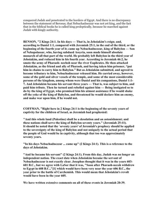 conquered Judah and penetrated to the borders of Egypt. And there is no discrepancy
between the statement of Berosus, that Nebuchadnezzar was not yet king, and the fact
that in the biblical books he is called king proleptically, because he marched against
Judah with kingly authority.
BE SO , "2 Kings 24:1. In his days — That is, in Jehoiakim’s reign; and,
according to Daniel 1:1, compared with Jeremiah 25:1, in the end of the third, or the
beginning of the fourth year of it; came up ebuchadnezzar, king of Babylon — Son
of ebopolassar, who, having subdued Assyria, soon made himself absolute
monarch of all that part of the world. He probably left Babylon in the third year of
Jehoiakim, and reduced him in his fourth year. According to Jeremiah 46:2, he
smote the army of Pharaoh- nechoh near the river Euphrates. He then attacked
Jehoiakim, as the friend and ally of Pharaoh, and having taken him prisoner, “put
him in chains to carry him to Babylon.” But as Jehoiakim submitted, and agreed to
become tributary to him, ebuchadnezzar released him. He carried away, however,
some of the gold and silver vessels of the temple, and some of the most considerable
persons of the kingdom, among whom were Daniel and his companions, Daniel 1:1-
7. And Jehoiakim became his servant three years — That is, was subject to him, and
paid him tribute. Then he turned and rebelled against him — Being instigated so to
do by the king of Egypt, who promised him his utmost assistance if he would shake
off the yoke of the king of Babylon, and threatened he would declare him an enemy,
and make war upon him, if he would not.
COFFMA , "Right here in 2 Kings 24:1 is the beginning of the seventy years of
captivity for the children of Israel, as Jeremiah had prophesied:
"And this whole land (Palestine) shall be a desolation and an astonishment; and
these nations shall serve the king of Babylon seventy years." (Jeremiah 25:11).
It should be noted that the `seventy years' of Jeremiah's prophecy should be applied
to the sovereignty of the king of Babylon and not uniquely to the actual period that
the people of God would be in captivity, although that too was approximately
seventy years.
"In his days ebuchadnezzar ... came up" (2 Kings 24:1). This is a reference to the
days of Jehoiakim.
"And he became his servant" (2 Kings 24:1). From this day, Judah was no longer an
independent nation. The exact date when Jehoiakim became the servant of
ebuchadnezzar is not exactly clear. Josephus thought that it was in the years 603-
601 B.C., but we agree with LaSor that it was, "Soon after Pharaoh-necoh withdrew
to Egypt in 608 B.C.,"[1] which would have been very near the year 606 B.C., the
year prior to the battle of Carchemish. This would mean that Jehoiakim's revolt
would have been in the year 605.
We have written extensive comments on all of these events in Jeremiah 20-39.
 