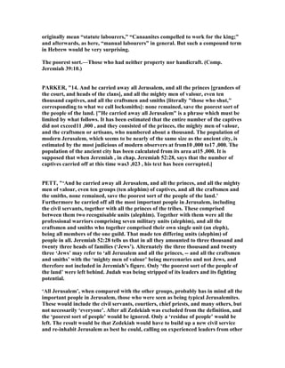 originally mean “statute labourers,” “Canaanites compelled to work for the king;”
and afterwards, as here, “manual labourers” in general. But such a compound term
in Hebrew would be very surprising.
The poorest sort.—Those who had neither property nor handicraft. (Comp.
Jeremiah 39:10.)
PARKER, "14. And he carried away all Jerusalem, and all the princes [grandees of
the court, and heads of the clans], and all the mighty men of valour, even ten
thousand captives, and all the craftsmen and smiths [literally "those who shut,"
corresponding to what we call locksmiths]: none remained, save the poorest sort of
the people of the land. ["He carried away all Jerusalem" is a phrase which must be
limited by what follows. It has been estimated that the entire number of the captives
did not exceed11 ,000 , and they consisted of the princes, the mighty men of valour,
and the craftsmen or artisans, who numbered about a thousand. The population of
modern Jerusalem, which seems to be nearly of the same size as the ancient city, is
estimated by the most judicious of modern observers at from10 ,000 to17 ,000. The
population of the ancient city has been calculated from its area at15 ,000. It is
supposed that when Jeremiah , in chap. Jeremiah 52:28, says that the number of
captives carried off at this time was3 ,023 , his text has been corrupted.]
PETT, "‘And he carried away all Jerusalem, and all the princes, and all the mighty
men of valour, even ten groups (ten alephim) of captives, and all the craftsmen and
the smiths, none remained, save the poorest sort of the people of the land.’
Furthermore he carried off all the most important people in Jerusalem, including
the civil servants, together with all the princes of the tribes. These comprised
between them two recognisable units (alephim). Together with them were all the
professional warriors comprising seven military units (alephim), and all the
craftsmen and smiths who together comprised their own single unit (an eleph),
being all members of the one guild. That made ten differing units (alephim) of
people in all. Jeremiah 52:28 tells us that in all they amounted to three thousand and
twenty three heads of families (‘Jews’). Alternately the three thousand and twenty
three ‘Jews’ may refer to ‘all Jerusalem and all the princes, -- and all the craftsmen
and smiths’ with the ‘mighty men of valour’ being mercenaries and not Jews, and
therefore not included in Jeremiah’s figure. Only ‘the poorest sort of the people of
the land’ were left behind. Judah was being stripped of its leaders and its fighting
potential.
‘All Jerusalem’, when compared with the other groups, probably has in mind all the
important people in Jerusalem, those who were seen as being typical Jerusalemites.
These would include the civil servants, courtiers, chief priests, and many others, but
not necessarily ‘everyone’. After all Zedekiah was excluded from the definition, and
the ‘poorest sort of people’ would be ignored. Only a ‘residue of people’ would be
left. The result would be that Zedekiah would have to build up a new civil service
and re-inhabit Jerusalem as best he could, calling on experienced leaders from other
 