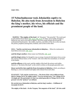 major cities.
15 ebuchadnezzar took Jehoiachin captive to
Babylon. He also took from Jerusalem to Babylon
the king’s mother, his wives, his officials and the
prominent people of the land.
BAR ES, "The mighty of the land - Or “the great,” “the powerful.” The word used
is quite distinct from that in 2Ki_24:14, 2Ki_24:16. It refers, not to bodily strength or
fitness for war, hut to civil rank or dignity. The term would include all civil and all
ecclesiastical functionaries - the nobles, courtiers, and elders of the city on the one hand,
the priests, prophets (among them, Ezekiel), and Levites on the other.
GILL, "And he carried away Jehoiachin to Babylon,.... Where he continued at
least thirty seven years, 2Ki_25:27.
and the king's mother; whose name was Nehushta, 2Ki_24:8.
and the king's wives; for though he was so young, it seems he had many wives, as was
the custom of those times; or his "women", who were either his concubines, or servants
in his family:
and his officers; in his court: and the mighty of the land; the princes and nobles
thereof; or "the fools of the land", as the word is written; so the people generally were:
those carried he into captivity from Jerusalem to Babylon; which, according to
Bunting (s), were six hundred and eighty miles distant from each other.
ELLICOTT, "(15) And he carried away.—The form of the verb is different from
that in 2 Kings 24:14. We might render: “Yea, he carried away;” for 2 Kings 24:15-
16 simply give the particulars of what was stated generally in 2 Kings 24:14. In the
present verse the “princes” are defined.
He carried away Jehoiachin to Babylon, and the king’s mother.—Fulfilment of
Jeremiah 22:24-27.
The mighty of the land.—So the Targum, “the magnates of the land.” All who could
 