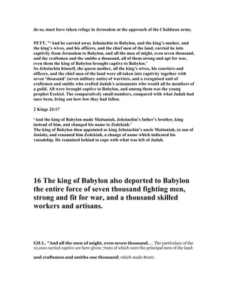 do so, must have taken refuge in Jerusalem at the approach of the Chaldæan army.
PETT, "‘And he carried away Jehoiachin to Babylon, and the king’s mother, and
the king’s wives, and his officers, and the chief men of the land, carried he into
captivity from Jerusalem to Babylon, and all the men of might, even seven thousand,
and the craftsmen and the smiths a thousand, all of them strong and apt for war,
even them the king of Babylon brought captive to Babylon.’
So Jehoiachin himself, the queen mother, all the king’s wives, his courtiers and
officers, and the chief men of the land were all taken into captivity together with
seven ‘thousand’ (seven military units) of warriors, and a recognised unit of
craftsmen and smiths who crafted Judah’s armaments who would all be members of
a guild. All were brought captive to Babylon, and among them was the young
prophet Ezekiel. The comparatively small numbers, compared with what Judah had
once been, bring out how low they had fallen.
2 Kings 24:17
‘And the king of Babylon made Mattaniah, Jehoiachin’s father’s brother, king
instead of him, and changed his name to Zedekiah.’
The king of Babylon then appointed as king Jehoiachin’s uncle Mattaniah, (a son of
Josiah), and renamed him Zedekiah, a change of name which indicated his
vassalship. He remained behind to cope with what was left of Judah.
16 The king of Babylon also deported to Babylon
the entire force of seven thousand fighting men,
strong and fit for war, and a thousand skilled
workers and artisans.
GILL, "And all the men of might, even seven thousand,.... The particulars of the
10,000 carried captive are here given; 7000 of which were the principal men of the land:
and craftsmen and smiths one thousand; which made 8000:
 