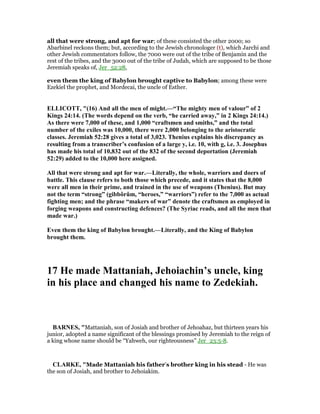 all that were strong, and apt for war; of these consisted the other 2000; so
Abarbinel reckons them; but, according to the Jewish chronologer (t), which Jarchi and
other Jewish commentators follow, the 7000 were out of the tribe of Benjamin and the
rest of the tribes, and the 3000 out of the tribe of Judah, which are supposed to be those
Jeremiah speaks of, Jer_52:28,
even them the king of Babylon brought captive to Babylon; among these were
Ezekiel the prophet, and Mordecai, the uncle of Esther.
ELLICOTT, "(16) And all the men of might.—“The mighty men of valour” of 2
Kings 24:14. (The words depend on the verb, “he carried away,” in 2 Kings 24:14.)
As there were 7,000 of these, and 1,000 “craftsmen and smiths,” and the total
number of the exiles was 10,000, there were 2,000 belonging to the aristocratic
classes. Jeremiah 52:28 gives a total of 3,023. Thenius explains his discrepancy as
resulting from a transcriber’s confusion of a large y, i.e. 10, with g, i.e. 3. Josephus
has made his total of 10,832 out of the 832 of the second deportation (Jeremiah
52:29) added to the 10,000 here assigned.
All that were strong and apt for war.—Literally, the whole, warriors and doers of
battle. This clause refers to both those which precede, and it states that the 8,000
were all men in their prime, and trained in the use of weapons (Thenius). But may
not the term “strong” (gibbôrûm, “heroes,” “warriors”) refer to the 7,000 as actual
fighting men; and the phrase “makers of war” denote the craftsmen as employed in
forging weapons and constructing defences? (The Syriac reads, and all the men that
made war.)
Even them the king of Babylon brought.—Literally, and the King of Babylon
brought them.
17 He made Mattaniah, Jehoiachin’s uncle, king
in his place and changed his name to Zedekiah.
BAR ES, "Mattaniah, son of Josiah and brother of Jehoahaz, but thirteen years his
junior, adopted a name significant of the blessings promised by Jeremiah to the reign of
a king whose name should be “Yahweh, our righteousness” Jer_23:5-8.
CLARKE, "Made Mattaniah his father’s brother king in his stead - He was
the son of Josiah, and brother to Jehoiakim.
 