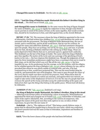 Changed his name to Zedekiah - See the note on 2Ki_23:34.
GILL, "And the king of Babylon made Mattaniah his father's brother king in
his stead,.... The third son of Josiah, 1Ch_3:15.
and changed his name to Zedekiah; for the same reason the king of Egypt changed
the name of Eliakim, 2Ki_23:34 to signify his subjection to him; though some think it
was to put him in mind of the justice of God, as the name signifies, that would overtake
him, should he be treacherous to him, and rebel against him; so the Jewish Midrash.
HE RY 17-20, "III. The successor whom the king of Babylon appointed in the room
of Jehoiachin. God had written him childless (Jer_22:30) and therefore his uncle was
entrusted with the government. The king of Babylon made Mattaniah king, the son of
Josiah; and to remind him, and let all the world know, that he was his creature, he
changed his name and called him Zedekiah, 2Ki_24:17. God had sometimes charged it
upon his people, They have set up kings, but not by me (Hos_8:4), and now, to punish
them for that, the king of Babylon shall have the setting up of their kings. Those are
justly deprived of their liberty that use it, and insist upon it, against God's authority.
This Zedekiah was the last of the kings of Judah. The name which the king of Babylon
gave him signifies The justice of the Lord, and was a presage of the glorifying of God's
justice in his ruin. 1. See how impious this Zedekiah was. Though the judgments of God
upon his three immediate predecessors might have been a warning to him not to tread in
their steps, yet he did that which was evil, like all the rest, 2Ki_24:19. 2. See how
impolitic he was. As his predecessor lost his courage, so he his wisdom, with his religion,
for he rebelled against the king of Babylon (2Ki_24:20), whose tributary he was, and so
provoked him whom he was utterly unable to contend with, and who, if he had
continued true to him, would have protected him. This was the most foolish thing he
could do, and hastened the ruin of his kingdom. This came to pass through the anger of
the Lord, that he might cast them out from his presence. Note, When those that are
entrusted with the counsels of a nation act unwisely, and against their true interest, we
ought to take notice of the displeasure of God in it. It is for the sins of a people that God
removes the speech of the trusty and takes away the understanding of the aged, and
hides from their eyes the things that belong to the public peace. Whom God will destroy
he infatuates.
JAMISO 17-19, "2Ki_24:17-20. Zedekiah’s evil reign.
the king of Babylon made Mattaniah, his father’s brother, king in his stead
— Adhering to his former policy of maintaining a show of monarchy, Nebuchadnezzar
appointed the third and youngest son of Josiah (1Ch_3:15), full brother of Jehoahaz, and
uncle of the captive Jehoiachin. But, according to the custom of conquerors, who
changed the names of the great men they took captives in war, in token of their
supremacy, he gave him the new name of
Zedekiah — that is, “The righteous of God.” This being a purely Hebrew name, it
seems that he allowed the puppet king to choose his own name, which was confirmed.
His heart towards God was the same as that of Jehoiakim, impenitent and heedless of
God’s word.
K&D, "Over the lower classes of the people who had been left behind
 