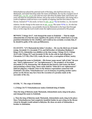 Nebuchadnezzar placed the paternal uncle of the king, who had been led away, viz.,
Mattaniah, and made him king under the name of Zedekiah. He was the youngest son of
Josiah (Jer_1:3; Jer_37:1); was only ten years old when his father died, and twenty-one
years old when he ascended the throne; and as the uncle of Jehoiachin, who being only a
youth of eighteen could not have a son capable of reigning, had the first claim to the
throne. Instead of ‫ּו‬‫ד‬ּ , his uncle, we have in 2Ch_36:10 ‫יו‬ ִ‫ה‬ፎ, his brother, i.e., his nearest
relation. On the change in the name see at 2Ki_23:34. The name ‫הוּ‬ָ ִ‫ק‬ ְ‫ד‬ ִ‫,צ‬ i.e., he who has
Jehovah's righteousness, was probably chosen by Mattaniah in the hope that through
him or in his reign the Lord would create the righteousness promised to His people.
BE SO ,"2 Kings 24:17. And changed his name to Zedekiah — That he might
admonish him of (what his name signifies) the justice of God, which had so severely
punished Jehoiakim for his rebellion; and would no less certainly overtake him, if
he should be guilty of the same perfidiousness.
ELLICOTT, "(17) Mattaniah his father’s brother.—He was the third son of Josiah
(comp. Jeremiah 1:3; Jeremiah 37:1), and full brother of Jehoahaz-Shallum (2
Kings 23:31). Jehoiachin was childless at the time (comp. 2 Kings 24:12; 2 Kings
24:15 with 2 Kings 25:7 and Jeremiah 22:30). In the exile he had offspring (1
Chronicles 3:17-18). (The LXX. reads, his son, υἱὸν, a corruption of θεῖον, uncle).
And changed his name to Zedekiah.—His former name meant “gift of Jah;” his new
one, “Jah is righteousness” (or “myrighteousness”). The prophecy of Jeremiah
(Jeremiah 23:1-9), denouncing “the shepherds that destroy and scatter the flock”
and promising a future king, whose name shall be “Jehovah is our righteousness”
(lahweh çidgçnu), evidently refers to the delusive expectations connected with
Zedekiah’s elevation. ebuchadnezzar’s act of clemency in putting another native
prince on the throne may have been the execution of a promise made at the
surrender of the city.
GUZIK, "C. The reign of Zedekiah.
1. (2 Kings 24:17) ebuchadnezzar makes Zedekiah king of Judah.
Then the king of Babylon made Mattaniah, Jehoiachinâs uncle, king in his place,
and changed his name to Zedekiah.
a. Then the king of Babylon made Mattaniah, Jehoiachinâs uncle, king in his place:
Since ebuchadnezzar had completely humbled Judah, he put a king on the throne
whom he thought would submit to Babylon. He chose an uncle of Jehoiachin, a
brother to Jehoiakim.
 