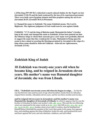 i. âThis king (597-587 B.C.) inherited a much reduced Judah, for the egeb was lost
(Jeremiah 13:18-19) and the land weakened by the loss of its experienced personnel.
There were both a pro-Egyptian element and false prophets among the survivors
(Jeremiah 28-29; Jeremiah 38:5).â (Wiseman)
b. Changed his name to Zedekiah: The name Zedekiah means, The Lord is
Righteous. The righteous judgment of God would soon be seen against Judah.
PARKER, "17. ¶ And the king of Babylon made Mattaniah his father"s brother
king in his stead, and changed his name to Zedekiah. [It has been pointed out that
the tributary kings to whom their suzerain gave a new name were probably allowed
to suggest the name that they would prefer to take. Mattaniah in fixing upon his
seems to have aimed at securing the blessings promised by Jeremiah to the reign of a
king whose name should be Jehovah-Tsidkenu—Jehovah our righteousness,
Jeremiah 23:5-8.]
Zedekiah King of Judah
18 Zedekiah was twenty-one years old when he
became king, and he reigned in Jerusalem eleven
years. His mother’s name was Hamutal daughter
of Jeremiah; she was from Libnah.
GILL, "Zedekiah was twenty years old when he began to reign,.... So that he
was but between nine and ten years of age when his father Josiah died; for Jehoahaz
reigned three months, Jehoiakim eleven years, and his son three months and ten days:
and he reigned eleven years in Jerusalem: and his mother's name was
Hamutal the daughter of Jeremiah of Libnah; by which it appears that he was the
brother of Jehoahaz by father and mother's side, 2Ki_23:31. This and the two following
verses are expressed in the same words as in Jer_52:1, (see Gill on Jer_52:1, Jer_52:2,
Jer_52:3), in 2Ch_36:10, besides what is here said, is written, that he humbled not
himself before Jeremiah the prophet of the Lord, that spoke in his name, but opposed
him; and rebelling against the king of Babylon, broke his oath, and hardened his neck
and heart against the Lord, and was obstinate, stubborn, and self-willed.
 