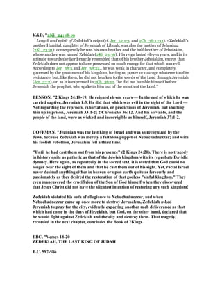 K&D, "2Ki_24:18-19
Length and spirit of Zedekiah's reign (cf. Jer_52:1-3, and 2Ch_36:11-13). - Zedekiah's
mother Hamital, daughter of Jeremiah of Libnah, was also the mother of Jehoahaz
(2Ki_23:31); consequently he was his own brother and the half-brother of Jehoiakim,
whose mother was named Zebidah (2Ki_23:36). His reign lasted eleven years, and in its
attitude towards the Lord exactly resembled that of his brother Jehoiakim, except that
Zedekiah does not appear to have possessed so much energy for that which was evil.
According to Jer_38:5 and Jer_38:24., he was weak in character, and completely
governed by the great men of his kingdom, having no power or courage whatever to offer
resistance. but, like them, he did not hearken to the words of the Lord through Jeremiah
(Jer_37:2), or, as it is expressed in 2Ch_36:12, “he did not humble himself before
Jeremiah the prophet, who spake to him out of the mouth of the Lord.”
BE SO , "2 Kings 24:18-19. He reigned eleven years — In the end of which he was
carried captive, Jeremiah 1:3. He did that which was evil in the sight of the Lord —
ot regarding the reproofs, exhortations, or predictions of Jeremiah, but shutting
him up in prison, Jeremiah 33:1-2; 2 Chronicles 36:12. And his servants, and the
people of the land, were as wicked and incorrigible as himself, Jeremiah 37:1-2.
COFFMA , "Jeconiah was the last king of Israel and was so recognized by the
Jews, because Zedekiah was merely a faithless puppet of ebuchadnezzar; and with
his foolish rebellion, Jerusalem fell a third time.
"Until he had cast them out from his presence" (2 Kings 24:20). There is no tragedy
in history quite as pathetic as that of the Jewish kingdom with its reprobate Davidic
dynasty. Here again, as repeatedly in the sacred text, it is stated that God could no
longer bear the sight of them and that he cast them out of his sight. Yet, racial Israel
never desired anything either in heaven or upon earth quite as fervently and
passionately as they desired the restoration of that godless "sinful kingdom." They
even maneuvered the crucifixion of the Son of God himself when they discovered
that Jesus Christ did not have the slightest intention of restoring any such kingdom!
Zedekiah violated his oath of allegiance to ebuchadnezzar, and when
ebuchadnezzar came up once more to destroy Jerusalem, Zedekiah asked
Jeremiah to pray for the city, evidently expecting another such deliverance as that
which had come in the days of Hezekiah, but God, on the other hand, declared that
he would fight against Zedekiah and the city and destroy them. That tragedy,
recorded in the next chapter, concludes the Book of 2Kings.
EBC, "Verses 18-20
ZEDEKIAH, THE LAST KI G OF JUDAH
B.C. 597-586
 